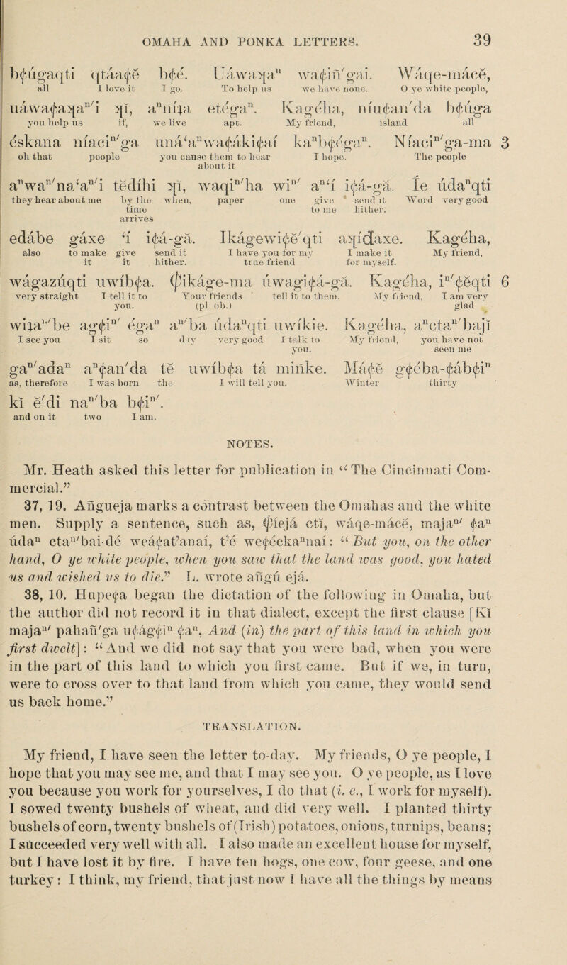 b^ugaqti qtaa^e htff. Uawaqa11 wagin'gai. Waqe-mace, all I love it I go. To help ua we have none. O ye white people, uawa^aqan/i qi, a 1114a etega11. Kageha, mu^an'da bcjuiga you help us if, we live apt. My friend, island all eskana macin/ga unahin\va(jaiki<Jiai kanb(fega11. Niacin/ga-ma people you cause them to hear I hope. The people about it 3 oh that anwan/na‘an/i tedihi qi, waqin/ha win/ anh i(fa-ga. le udanqti they hear about me by the when, paper one give send it Word very good time to me hither, arrives edabe gaxe h i(j>a-ga. Ikagewi^e'qti aqfdaxe. Kageha, also to make give send it I have you for my I make it My friend, it it hither. true friend for myself. wagazuqti uwib^a. (fikage-ma uwagi^a-ga. Kageha, iu/^eqti 6 very straight I tell it to Tour friends tell it to them. My tiiend, you. (pi oh.) I am very glad wifa’^be ag<J*iu/ egan an'ba udanqti uwikie. I see you I sit so day very good I talk to you. gan/adan a^an'da te uwib^a ta minke. as, therefore I was born the I will tell you. ki e/di nan/ba b<jan/, and on it two I am. Kageh a, anctan/ baji My friend, you have not seen me Maife g(jbeba-(fab(fTu Winter thirty NOTES. Mr. Heath asked this letter for publication in u The Cincinnati Com¬ mercial.’7 37, 19. Angueja marks a contrast between the Omahas and the white men. Supply a sentence, such as, </)ieja ctl, waqe-mace, majan/ <faiu udan ctau/bai cle wea<fat’anai, t’e we<feckannai: u But you, on the other hand, 0 ye white people, when you saw that the land was good, you hated us and wished us to die” L. wrote angu eja. 38, 10. Hupetfa began the dictation of the following in Omaha, but the author did not record it in that dialect, except the first clause [Ki majan/ paliau'ga u<fag<jun <fan, And (in) the part of this land in which you first dwelt]: u And we did not say that you were bad, when you were in the part of this land to which you first came. But if we, in turn, were to cross over to that land from which you came, they would send us back home.” TRANSLATION. My friend, I have seen the letter to-day. My friends, O ye people, 1 hope that you may see me, and that I may see you. O ye people, as I love you because you work for yourselves, I do that (i. e., I work for myself). I sowed twenty bushels of wheat, and did very well. I planted thirty bushels of corn, twenty bushels of(Irish) potatoes, onions, turnips, beans; I succeeded very well with all. I also made an excellent house for myself, but I have lost it by fire. I have ten hogs, one cow, four geese, and one turkey: I think, my friend, that just now i have all the things by means