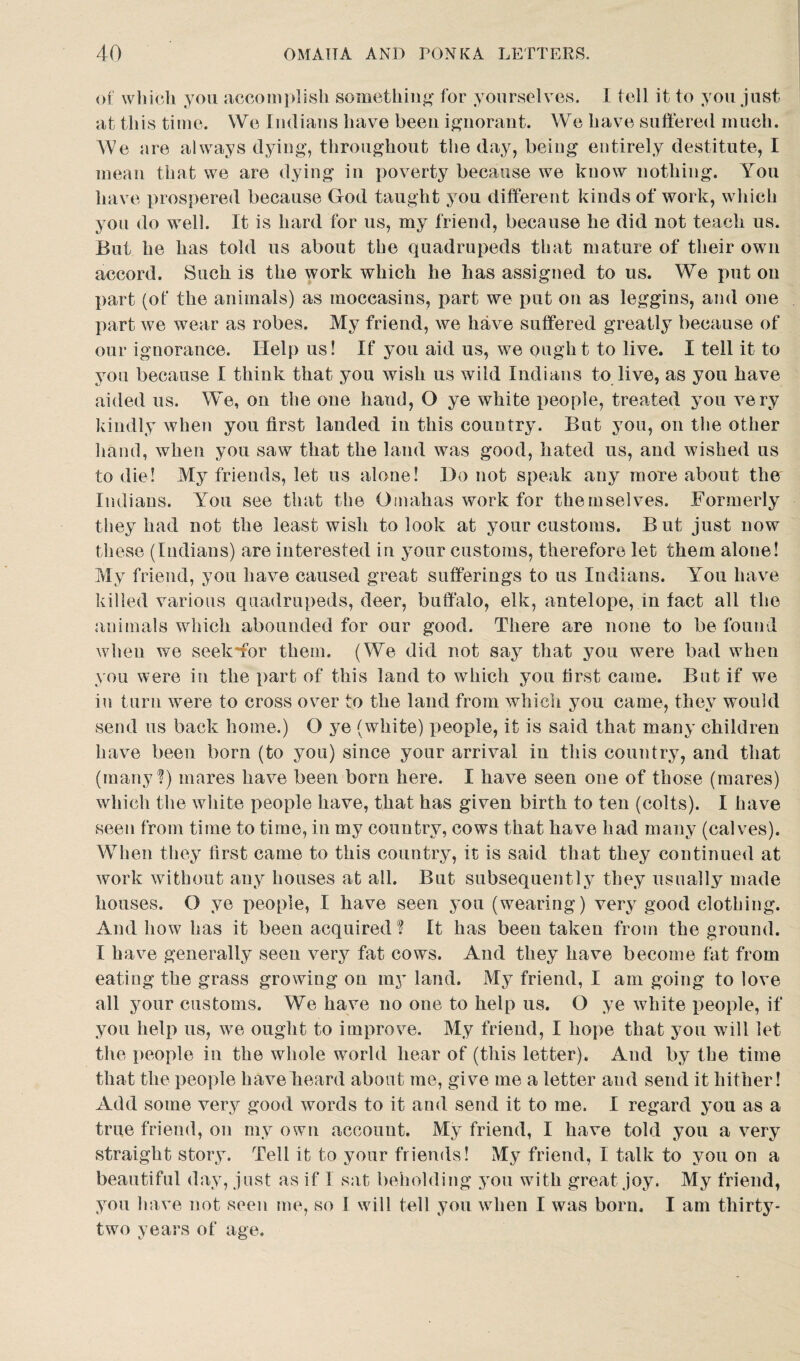of which you accomplish something for yourselves. I tell it to you just at this time. We Indians have been ignorant. We have suffered much. We are always dying, throughout the day, being entirely destitute, I mean that we are dying in poverty because we know nothing. You have prospered because God taught you different kinds of work, which you do well. It is hard for us, my friend, because he did not teach us. But he has told us about the quadrupeds that mature of their own accord. Such is the work which he has assigned to us. We put on part (of the animals) as moccasins, part we put on as leggins, and one part we wear as robes. My friend, we have suffered greatly because of our ignorance. Help us! If you aid us, we ought to live. I tell it to you because I think that you wish us wild Indians to live, as you have aided us. We, on the one hand, O ye white people, treated you very kindly when you first landed in this country. But you, on the other hand, when you saw that the land was good, hated us, and wished us to die! My friends, let us alone! Do not speak any more about the Indians. Yrou see that the Omahas work for themselves. Formerly they had not the least wish to look at your customs. But just now these (Indians) are interested in your customs, therefore let them alone! My friend, you have caused great sufferings to us Indians. You have killed various quadrupeds, deer, buffalo, elk, antelope, in fact all the animals which abounded for our good. There are none to be found when we seekffor them. (We did not say that you were bad when you were ia the part of this land to which you first came. But if we in turn were to cross over to the land from which you came, they would send us back home.) O ye (white) people, it is said that many children have been born (to you) since your arrival in this country, and that (many?) mares have been born here. I have seen one of those (mares) which the white people have, that has given birth to ten (colts). I have seen from time to time, in my country, cows that have had many (calves). When they first came to this country, it is said that they continued at work without any houses at all. But subsequently they usually made houses. O ye people, I have seen you (wearing) very good clothing. And how has it been acquired ? It has been taken from the ground. I have generally seen very fat cows. And they have become fat from eating the grass growing on my land. My friend, I am going to love all your customs. We have no one to help us. O ye white people, if you help us, we ought to improve. My friend, I hope that you will let the people in the whole world hear of (this letter). And by the time that the people have heard about me, give me a letter and send it hither! Add some very good words to it and send it to me. I regard you as a true friend, on my own account. My friend, I have told you a very straight story. Tell it to your friends! My friend, I talk to you on a beautiful day, just as if 1 sat beholding you with great joy. My friend, you have not seen me, so I will tell you when I was born. I am thirty- two years of age.