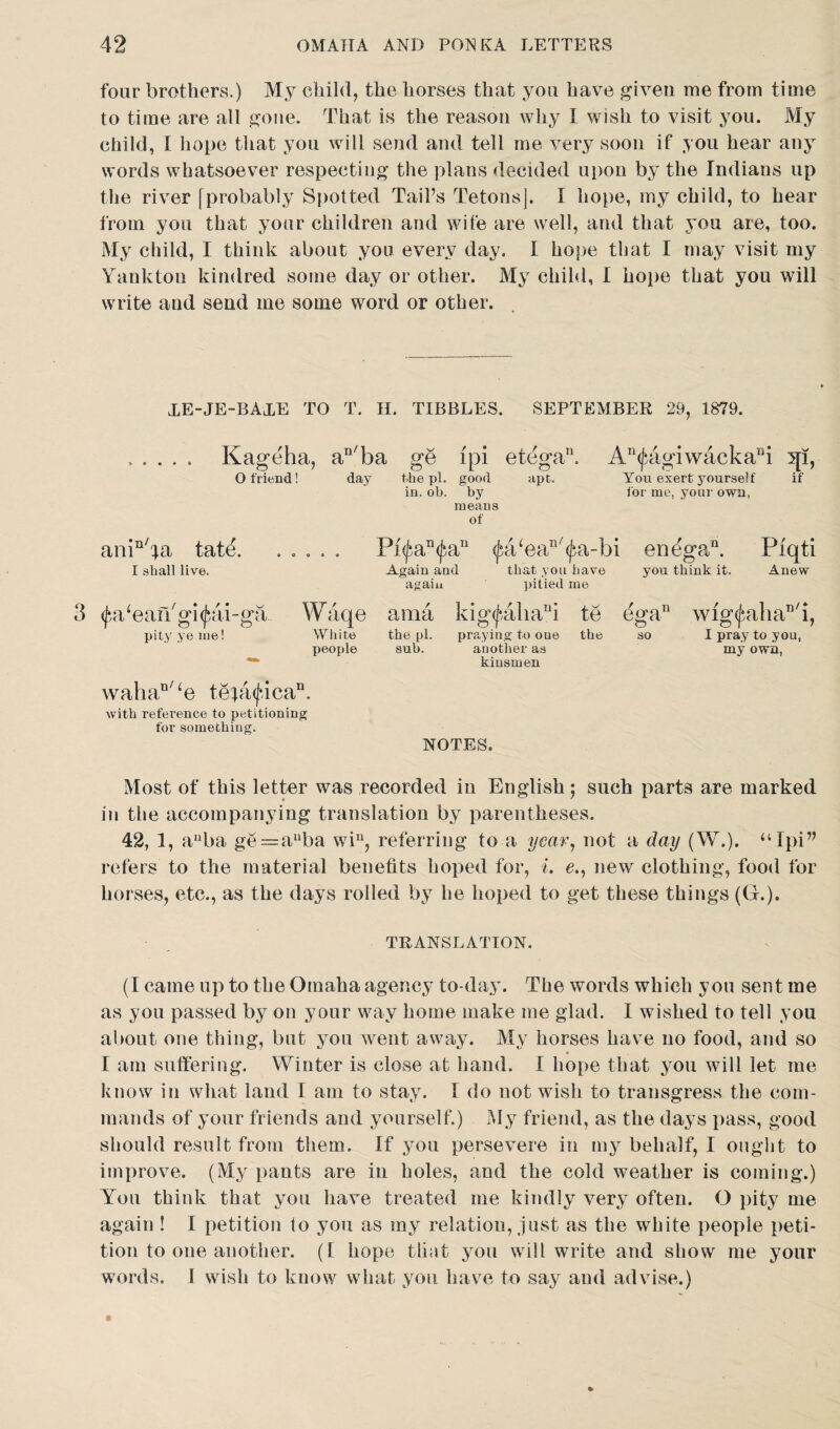 four brothers.) My child, the horses that you have given me from time to time are all gone. That is the reason why I wish to visit you. My child, I hope that you will send and tell me very soon if you hear any words whatsoever respecting the plans decided upon by the Indians up the river [probably Spotted Tail’s Tetons]. I hope, my child, to hear from you that your children and wife are well, and that you are, too. My child, I think about you every day. I hope that I may visit my Yankton kindred some day or other. My child, I hope that you will write and send me some word or other. XE-JE-BAXE TO T. H. TIBBLES. SEPTEMBER 29, 1879. Kageha, an/ba O friend! day fhe pi. in. ob. ge ipi etega. good apt. t>y means of An(£agiwackaBi qi, You exert yourself if for me, your own, ani^a tatd I shall live. 3 (j^a/eaiYgi^ai-ga pity ye me! Pi<^an<fau ^a/ea^a-bi en^ga,Q. Piqti Again and that you have you think it. Anew again pitied me Waqe ama kig<f-ahani te White the pi. praying to one the people sub. another as kinsmen (%an wig<jaihan/i, so I pray to you, my own, wahan/‘e t8;a<fican. with reference to petitioning for something. NOTES. Most of this letter was recorded in English; such parts are marked in the accompanying translation by parentheses. 42, 1, auba ge = auba win, referring to a year, not a day (W.). uIpi” refers to the material benefits hoped for, i. e., new clothing, food for horses, etc., as the days rolled by he hoped to get these things (G.). TRANSLATION. (I came up to the Omaha agency to-day. The words which you sent me as you passed by on your way home make me glad. I wished to tell you about one thing, but you went away. My horses have no food, and so I am suffering. Winter is close at hand. I hope that you will let me know in what land I am to stay. 1 do not wish to transgress the com¬ mands of your friends and yourself.) My friend, as the days pass, good should result from them. If you persevere in my behalf, I ought to improve. (My pants are in holes, and the cold weather is coming.) You think that you have treated me kindly very often. O pity me again ! I petition to you as my relation, just as the white people peti¬ tion to one another. (f hope that you will write and show me your words. I wish to know what you have to say and advise.)