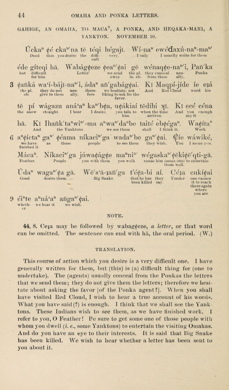 GAIIIGE, AN OMAHA, TO MACAN, A PONKA, AND HEQAKA-MAN1, A YANKTON. NOVEMBER 10. l?ckan ckan/na te teqi hegaji. Wi-nan ewedaxu-Dan-man/ I only I usually write for them Deed this you desire the difti- very. cult ede giteqi ha. Wabag^eze <^eals/(fai ge wenaq(fe-nan/i, Panka but difficult . Letter we send the pi. they conceal usu- Ponka for him away in. ob. from them ally, 3 <j?anka wab-baji-naD/i, ada11 an'gabag^ai. Ki Maqpi-jide fe epi the pi. they do not usu- there- we hesitate, not And Red Cloud word his ob. give to them ally, fore liking to ask for the favor. te pi wagazu ana‘an kan/b<£a, uipakiai tedihi qi. Ki ec£ cena the anew stiaight I hear I desire, you talk to when the time And you enough him arrives. say it ha. Ki Ihank/tanwin/-ma anwan/danbe taite eb<J*Pgan. Wa<jatan And theYanktons we see them shall I think it. Work 6 au<jactan gan/ (fearaa mkacin/ga* wadar,/be gall/(^ai. (pie wawike, people to see them they wisli. You I mean yum, we have as finished it these Maca11. Nikacin/ga jiiwatfag^e manniu wegaska^eki^e'qti-ga. Feather. People you with them you walk cause him (some one) to entertain them well. Uda11 wagan/(J‘a ga. WeVa-jan'ga t’e^a-bi ai. Ce|a cuki^ai Good desire them. Big Snake that he has they Yonder one causes been killed say. it to reach there again where you are 9 eiDte anna‘an angan/<£ai. wheth- we hear it we wish, er NOTE. 44, 8. Ceja may be followed by wabag<feze, a letter, or that word can be omitted. The sentence can end with lia, the oral period. (W.) TRANSLATION. This course of action which you desire is a very difficult one. 1 have generally written for them, but (this) is (a) difficult thing for (one to undertake). The (agents) usually conceal from the Ponkas the letters that we send them; they do not give them the letters; therefore we hesi¬ tate about asking the favor [of the Ponka agent?]. When you shall have visited Red Cloud, I wish to hear a true account of his words. What you have said(?) is enough. I think that we shall see the Yank- tons. These Indians wish to see them, as we have finished work. I refer to yon, O Feather! Be sure to get some one of those people with whom you dwell (i. e.. some Yanktons) to entertain the visiting Gmahas. And do you have an eye to their interests. It is said that Big Snake has been killed. We wish to hear whether a letter has been sent to you about it.