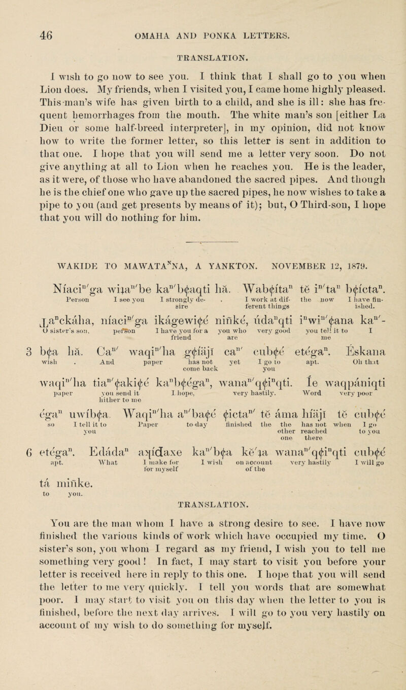 TRANSLATION. I wish to go now to see you. I think that I shall go to you when Lion does. My friends, when I visited you, I came home highly pleased. This*man7s wife has given birth to a child, and she is ill: she has fre¬ quent hemorrhages from the mouth. The white man’s son [either La Dieu or some half-breed interpreter], in my opinion, did not know how to write the former letter, so this letter is sent in addition to that one. I hope that you will send me a letter very soon. Do not give anything at all to Lion when he reaches you. He is the leader, as it were, of those who have abandoned the sacred pipes. And though he is the chief one who gave up the sacred pipes, he now wishes to take a pipe to you (and get presents by means of it)5 but, O Third-sou, I hope that you will do nothing for him. WAKIDE TO MAWATAnNA, A YANKTON. NOVEMBER 12, 1879. Niacin/ga wifa^be kan/b<£aqti ha. Wab(jutan te in/tau b<jactan. Person I see you I strongly de- . I work at dif- the now I have fin¬ ished. sire i'erent things O sister's son, pefson I have you for a friend you wlio are very good you tell it to I me 3 bpi lia. wish Can/ waqin/ha gfjbaji And paper lias not ca11' yet cubf^e I go lo etega11. apt. Eskana Oh that come deck you waqin/ha tia^^aki^e kanb(fegan, wanan/q<junqti. te waqpaniqti paper you send it I,hope, very hastily. Word very poor hither to me ega11 uwilnfa, Waqin/ha an/ba(j*e <jdctan/ te ama liiaji te cub^e so I tell it to Paper to day finished the the has not w*hen 1 go you other reached one there to YOU of the 6 etega”. Edadan aqidaxe kan/b<jai keda wanan/q<^inqti cub^e apt. What 1 make for I wish on account very hastily I will go for myself ta minke. to you. TRANSLATION. You are the man whom I have a strong desire to see. I have now finished the various kinds of work which have occupied my time. O sister’s son, you whom I regard as my friend, I w ish you to tell me something very good ! In fact, I may start to visit you before your letter is received here in reply to this one. I hope that you w ill send the letter to me very quickly. I tell you words that are somewhat poor. I may start to visit you on this day when the letter to you is finished, before the next day arrives. I will go to you very hastily on account of my wish to do something for myself.