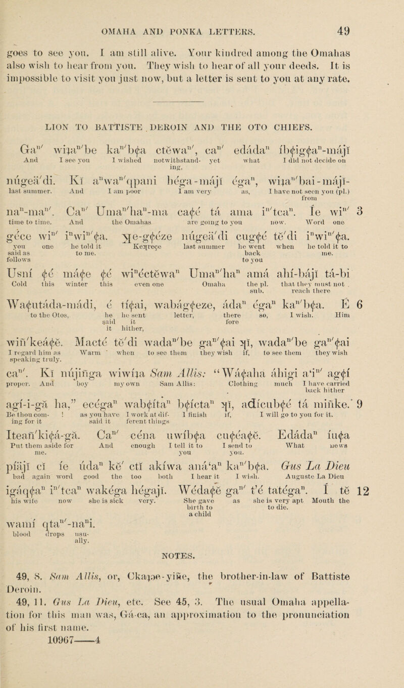 goes to see you. I am still alive. Your kindred among the Omahas also wish to hear from you. They wish to hear of all your deeds. It is impossible to visit you just now, but a letter is sent to you at any rate. LION TO BATTISTE . DEROIN AND THE OTO CHIEFS. Gan/ wi'jan/be kau/b<pa ctewan/, cau/ edada11 ib<jug<j}an-maji And I see you 1 wished notwithstand- yet what I did not decide on inS, niigeadi. last summer. nau-man/. time to time. Ki aT‘wan/qpani bega-majl ega, wijaE/bai - maji- And I am poor 1 am very as, I have not seen you (pi.) from CaT1/ Uman/han-ma ca^e ta ama in/tca”. Ie win/ 3 And the Omahas are going to you now. Word one gece wi“' Ewi^a. Nje-g^e ze you said as follows one he told it to me. Ke5[re9e Us ni <fe ma<j*e <jbe winectewa Cold this winter this even one last summer lie went w'hen hack to you he told it to me. the ill. that they must not . sub. reach there W a^utada-iiiadi, e ti<fai, wabag<feze, ad a11 ega11 kall/b<fa. E 6 to the Otos, he he sent letter, there so, I wish. Him said it fore it hither, wirbkea^e. Macte te'di wadaD/be gaE/^ai qi, wadan/be gan/$ai I regard him as Warm ‘ when to see them they wish if, to see them they wish speaking truly. can/. Ki nujinga wiwrja Sam Allis: “Va^alia ahigi a‘iu/ ag<fi proper. And boy my own Sam Allis: Clothing much I have carried hack hither agi-i-ga ha,” ecega11 wab$lt.an b<Jdcta11 qi, adfcub^e ta niinke.’ 9 Be thou com- ! as you have Iworkatdif- 1 finish if, I will go to you for it. ing for it said it ferent things Iteandd^a-ga. Can/ cena uwftxfa cu<£ea<fe. And enough I tell it to I send to you you. Put them aside for me. piaji ci ie udan ke cti akfwa ana‘an kan/b<fa, had again word good the too both I hear it igaq^a11 in/tcan wakega hegaji. his wife now she is sick very. I wish. ,n/ 4.1 Edada11 (iifa What news Gus La Lieu Auguste La Dieu Weda^e gan/ t’d tatega11. I te 12 wami qtau/-nani. blood <!rops usu¬ ally. She gave birth to a child as she is very apt Mouth the to die. NOTES. 49, 8. Sam Allis, or, Ckape-yiwe, the brother-in-law of Battiste Deroin. 49, 11. Gus La IHeu, etc. See 45, 3. The usual Omaha appella¬ tion for this man was, Ga ea, an approximation to the pronunciation of his first name. 10967-—4