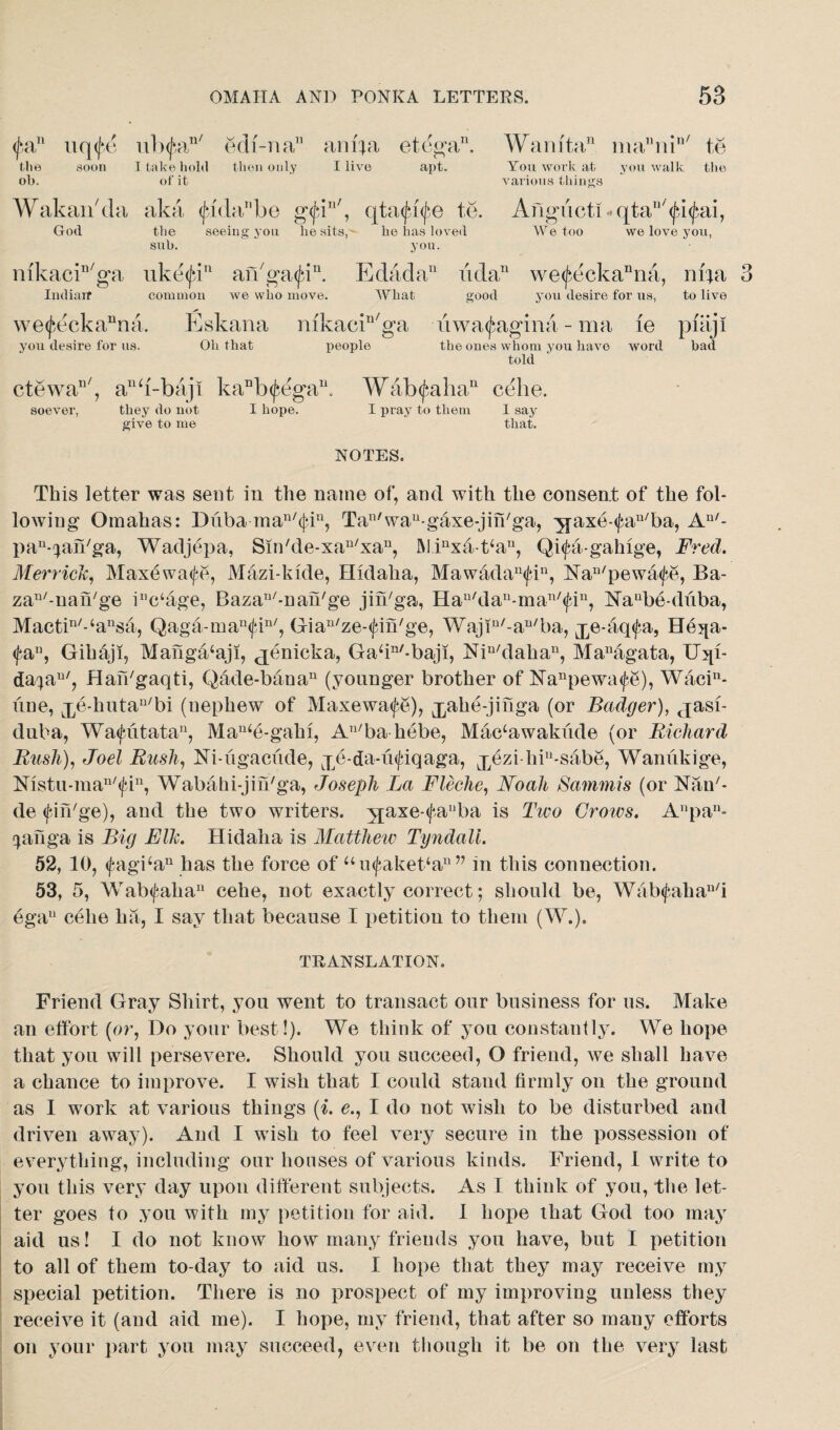 (fa11 uq(|‘c ub<fan/ ecli-na” ani;a etega11. Wamta11 manin/ te the soon I take hold then only I live apt. You work at you walk the oh. of it various things Wakan'da aka <|*i<labo g<fin/, qtaifiife te. Angucti<qtau/<fi<fai, God the seeing you he sits,' he has loved We too we love you, suh. you. mkacin/ga uketfi11 aiVgatfi11. Edadan ndan we<fdckanna, ni;a 3 Iudiaif common we who move. What good you desire for us, to live we<feckanna. Eskana mkacin/ga u waif agin a - ma fe piaji you desire for us. Oh that people the ones whom you have word had told ctewan/, anb-baji kanb<fdgan. W&b if alia11 celie. soever, they do not give to me I hope. I pray to them NOTES. I say that. This letter was sent in the name of, and with the consent of the fol¬ lowing Omahas: Diiba-man/ifin, Tau'wau-gaxe-jin/ga, yjaxe-<fan/ba, An/- pa^an/ga, Wadjepa, Sin'de-xa^xa11, AI.inxa-t‘an, Qiifa-gahige, Fred. Merrick, Maxewaife, Mazi-kide, Hldaha, Mawadau<fiu, Na^'pewaife, Ba- za^-uafbge inc‘age, BazaI1/-nan/ge jin/ga, nau/dau-man/<fiu, Naube-duba, Mactin/-‘ansa, Qaga-man<fin/, Gia^ze-ifin'ge, Wajiu/-an/ba, j^e-aqifa, He^a- <fau, Gihaji, Manga‘aji, ^enicka, Gaffn/-baji, Nin/dahau, Managata, U;qi- da^au/, Hafffgaqti, Qade-baoau (younger brother of Nanpewa^e), Waci11- une, jybhuta^bi (uephew of Maxewaife), jpahe-jinga (or Badger), jasf- duba, Waifiitata11, Mau‘e-gahi, Au/ba hebe, Mac‘awakude (or Richard Rush), Joel Rush, Ni-ugaciide, je-da-uifiqaga, j^ezi liiu-sabe, Wanukige, Nistu-man/<fin, Wabahi-jin'ga, Joseph Jja Fleche, Noah Sammis (or Nan7- de ifiii'ge), and the two writers. y£axe-<fanba is Two Grows. Anpan- cpinga is Big Elk. Hidalia is Matthew Tyndall. 52, 10, <fagban has the force of uu<faket‘au v in this connection. 53, 5, Wabifalia11 cehe, not exactly correct; should be, Wab<fahan/i ega11 celie ha, I say that because I petition to them (W.). TRANSLATION. Friend Gray Shirt, you went to transact our business for us. Make an effort (or, Do your best!). We think of you constantly. We hope that you will persevere. Should you succeed, O friend, we shall have a chance to improve. I wish that I could stand firmly on the ground as I work at various things (i. e., I do not wish to be disturbed and driven away). And I wish to feel very secure in the possession of everything, including our houses of various kinds. Friend, I write to you this very day upon different subjects. As I think of you, the let¬ ter goes to you with my petition for aid. 1 hope that God too may aid us! I do not know how many friends you have, but I petition to all of them to-day to aid us. I hope that they may receive my special petition. There is no prospect of my improving unless they receive it (and aid me). I hope, my friend, that after so many efforts on your part you may succeed, even though it be on the very last