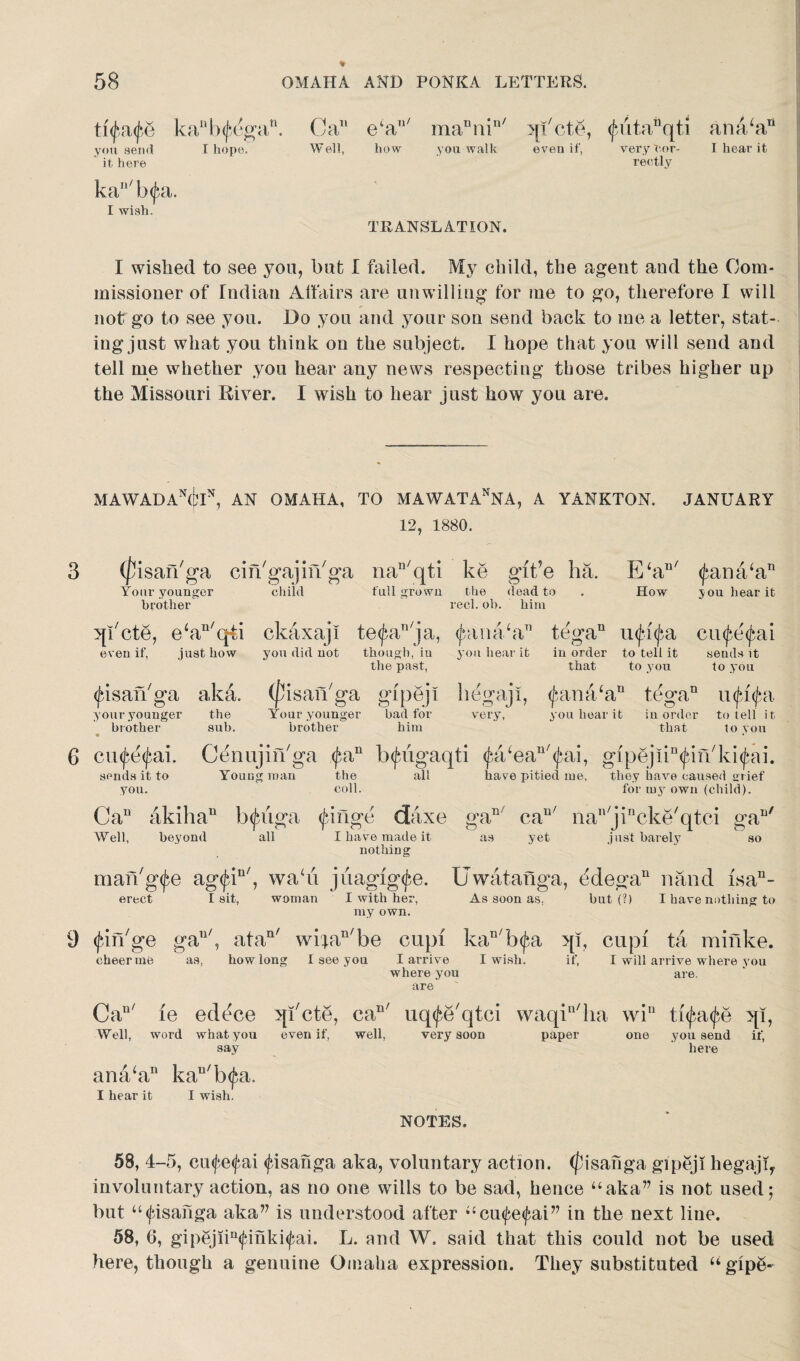 ttyfife ka”b^ga you send I hope, it here . Ca1' Well, e‘aT1/ mannin/ how you walk effete, even if, (futanqti ana/an very cor- I hear it rectly kan/b<fa. I wish. TRANSLATION. I wished to see you, but I failed. My child, the agent and the Com¬ missioner of Tndian Affairs are unwilling for me to go, therefore I will not go to see you. Do you and your son send back to me a letter, stat¬ ing just what you think on the subject. I hope that you will send and tell me whether you hear any news respecting those tribes higher up the Missouri River. I wish to hear just how you are. MAWAl)Ax(i,’IN, AN OMAHA, TO MAWATAXNA, A YANKTON. JANUARY 12, 1880. (pisarl'ga cin'gajiiVga nan/qti ke git’e ha. E‘au/ <jama/an ~ you hear it Your younger brother child full grown the dead to reel. oh. him How qkete, e‘an/qti ckaxaji te^an'ja, <jxma‘a tega11 injd^a cinfe^ai even if, just how you did not though, in you hear it in order to tell it sends it the past, that to you to you (jnsarhga aka. (fisan'ga gipeji hegaji, <£ana‘an tegan utyipi you hear it your younger tne x our younger bad for very, you hear it in order to tell it brother sub. brother him that to von 6 cu^e^ai. C^nujin'ga <fan Ixfugaqti ^a/ea^ai, gipejiktfdikkitfai. sends it to Young roan the all have pitied me. they have caused grief you. coll. for my own (child). Can akiha“ Ixfiiga <Jdnge daxe gaE can/ nan/jincke/qtci gan/ Well, beyond all I have made it as yet just barely nothing so man/g^e ag<£in/, wadi jiiagig^e. Uwatanga, ddegan nand isa11- erect I sit, woman I with her, As soon as, but (?) I have nothing to my own. 9 (jdiVge gau/, atan/ wi;an/be cupi kan/b<fa qi, cupi ta minke. cheer rue as, how long I see you I arrive I wish. if, I will arrive where you where you are. are Cau/ le edece qkete, call/ uq^e'qtci waqiu/ha win ti<jai<f,e qi, Well, word what you even if, well, very soon paper say ana/aD kau'b$a. I hear it I wish. one you send if, here NOTES. 58, 4-5, cmfetfai ^isahga aka, voluntary action, (fisanga gipeji hegajq involuntary action, as no one wills to be sad, hence “aka” is not used 5 but “(fisahga aka” is understood after “cu<fe<fai” in the next line. 58, 6, gipgjiin<£ihki<fai. L. and W. said that this could not be used here, though a genuine Omaha expression. They substituted “gipg-