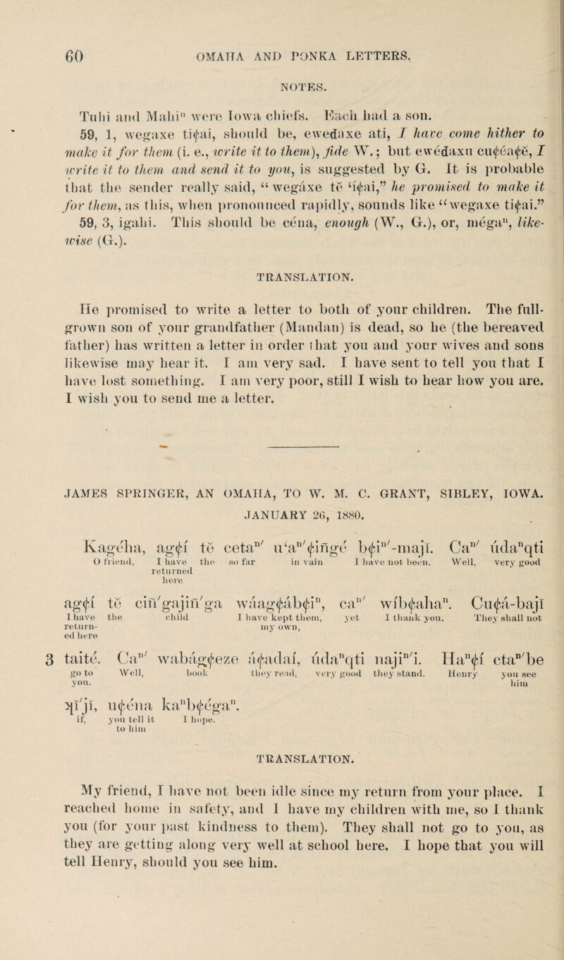 NOTES. Tulii and Main11 were Iowa chiefs. Each bad a son. 59, 1, wegaxe ti<fai, should be, ewedaxe ati, I have come hither to make it for them (i. e., write it to them), fide W.; but ewedaxu ciufea^, I write it to them and send it to you, is suggested by G. It is probable that the sender really said, “ wegaxe te b<fai,” he promised to make it for them, as this, when pronounced rapidly, sounds like u wegaxe ti<fai.” 59, 3, igahi. This should be cena, enough (W., G.), or, mega11, like- wise (G.). TRANSLATION. He promised to write a letter to both of your children. The full- grown son of your grandfather (Mandan) is dead, so he (the bereaved father) has written a letter in order that you and your wives and sons likewise may hear it. I am very sad. I have sent to tell you that I have lost something. I am very poor, still I wish to hear how you are. I wish you to send me a letter. JAMES SPRINGER, AN OMAHA, TO W. M. C. GRANT, SIBLEY, IOWA. JANUARY 26, 1880. Kageha, ag<fi to cetan/ idan/<Jjnge lxjjn/-maji. Can/ udanqti O friend, I have the bo far in vain I have not been. Well, very good returned here agifa te enVgajin'ga waag(fab<Jan, ca7 wfb<fcahan. Cufa-baji I have the child I have kept them, yet I thank you. They shall not return¬ ed here iny own, 3 taite. Can/ wabag^eze a^adal, udanqti najin/i. Han<fi ctaD/be goto Well, book they read, very good they stand. Henry you see yon. ~ ‘ him qijl, u^ena kanb<(iegan. if, you tell it I hope, to him TRANSLATION. My friend, I have not been idle since my return from your place. I reached home in safety, and I have my children with me, so I thank you (for your past kindness to them). They shall not go to you, as they are getting along very well at school here. I hope that you will tell Henry, should you see him.