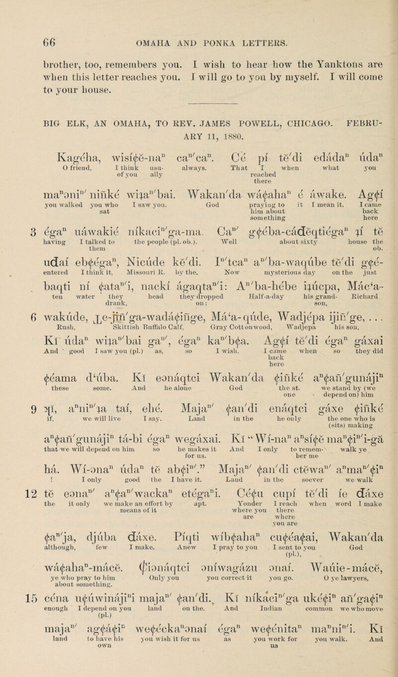 brother, too, remembers you. I wish to hear how the Yanktons are when this letter reaches you. I will go to you by myself. I will come to your house. BIO ELK, AN OMAHA, TO REV. JAMES POWELL, CHICAGO. ARY 11, 1880. FEBRU- Kagdha, wisi^e-na11 can/can. Ce pi te/di edada11 udan O friend, I think usu- always. That I when of you ally reached there what manorrin/ ninke wi}au/bai. Wakan7da waealia11 e awake. you walked you who I saw you. sat God praying to him about something it I mean it. you Ag<jb I came back here 3 dgan nawakie mkacin'ga-ma. having I talked to the people (pi. ob.). them iidai eb<jAgan, Meade ke cli. entered I think it, Missouri R. by the. Can/ g(^eba-c4deqtiegan A te Well about sixty house the ob. In/t,can an/ba-waqube le'di g(fe- kow ■ mysterious day on the just baqti ni <£atan/i, nacki agaqtan/i: An/ba-hebe Ahcpa, Mac‘a- ten water they head they dropped Half-a-day his grand- Richard drank, on: son, 6 wakude, ^e-jiiAga-wada^inge, Ma/a-qiide, Wadjepa ijiAge, ... Rush, Skittish Buffalo Calf, Gray Cottonwood, Wadjepa his son, Ki uda11 wijari/bai gan/, ega11 kan/b<j>a. Ag(jh te'di ega11 gaxai And ' good I saw you (pi.) as, so I wish. I came when so they did I came back here (feama dbiba. Ki eonaqtci Wakan'da (j*inke a^an'gunaji11 these some. And he alone God the st. we stand by (we one • depend on) him 9 qi, anninba tai, ehe. Majan/ (farkdi enaqtci gaxe (finke if, we will live Isay. Land in the he only the one who is (sits) making a^an'gunaji11 ta-bi ega11 wegaxai. Ki “ Wi-nan ansi<£e man^in'i-ga that we will depend on him so he makes it And I only to remem-'' walk ye for us. her me ha. Wi-ona11 uda11 te abtfi7.57 Majan/ (fan'di ctewan/ anman/<jdn ! I only good the I have it. Land in the soever we walk 12 te eona11' an<jain/wackan etegani. Cd<jm cupi te'di le daxe the it only we make an effort by apt. Yonder I reach when word I make means of it where you there are where > ou are <jW ]a, djuba although, few daxe. Piqti wfb<fahan cu^ea^ai, Wakan'da I make. Anew I pray to you I sent to you God (pU,‘ wa<jaihan-mace. (jdoriaqtci oniwagazu onai. Wauie-mace, ye wlio pray to him Guly you you correct it you go. O ye lawyers, about something. 15 cena u<jaiwinajini majan/ ^an'di.. Ki mkacWga uke<J*in an'ga<fein enough I depend on you land on the. And Indian common we who move (pl) majaI!/ ag<jA<jdn we<j>eckanonai ega11 we<fcenitan mannin/i. Ki land to have his you wish it for us as you work for you walk. And own ‘ us