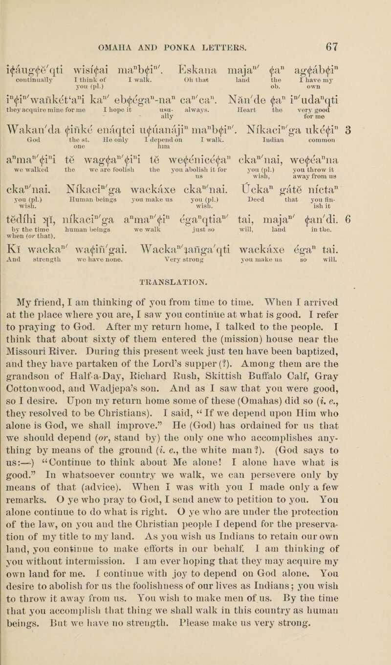 itfaug^e'qti wisi^ai manb<fin/. Eskana continually I think of I walk. Oh that you (pi.) iD(fin/wanket‘ani kan/ eb^egau-nan can/ca11. they acquire mine for me I hope it usu- always. ally Wakarbda (jbinke enaqtci u<janmajiu maT'b<fi God the st. He only I depend on I walk, one lnm majan/ $an ag<fab<(un land the I have my ob. own Naibde pin in/udanqti Heart the very good for me n/ Nikacill/ga uke<fin Iudiau common anman/^ini te wag<jaiu/(jni te we^nice^a11 ckan/nai, we<j$ea“na we walked the we are foolish the you abolish it for you (pi.) us wish, you throw it away from us Ucka11 gate mctan Deed that you fin¬ ish it ckaD/nai. Nikacin/ga wackaxe ckan/nai. you (pi.) Human beings you make us you (pi.) wish. wish. tedihi qi, mkacin/ga anman/<fin egaT1qtiaI1/ by the time human beings we walk just so when (or that), Ki wackan/ wagin'gai. Wacka^aflga'qti wackaxe egan tai. And strength we have none. Very strong you make us so will. tai, majan/ ^aibdi. 6 will, land in the. TRANSLATION. My friend, I am thinking of you from time to time. When I arrived at the place where you are, I saw you continue at what is good. I refer to praying to God. After my return home, I talked to the people. I think that about sixty of them entered the (mission) house near the Missouri River. During this present week just ten have been baptized, and they have partaken of the Lord7s supper (I). Among them are the grandson of Half-a-Day, Richard Rush, Skittish Buffalo Calf, Gray Cottonwood, and Wadjepa’s son. And as I saw that you were good, so I desire. Upon my return home some of these (Omahas) did so (i. e., they resolved to be Christians). I said, “ If we depend upon Him who alone is God, we shall improve.” He (God) has ordained for us that we should depend (or, stand by) the only one who accomplishes any¬ thing by means of the ground (i. o., the white man ?). (God says to uS:—) “Continue to think about Me alone! I alone have what is good.” In whatsoever country we walk, we can persevere only by means of that (advice). When I was with you I made only a few remarks. O ye who pray to God, I send ane*w to petition to you. You alone continue to do what is right. O ye who are under the protection of the law, on you and the Christian people I depend for the preserva¬ tion of my title to my land. As you wish us Indians to retain our own land, you continue to make efforts in our behalf. 1 am thinking of you without intermission. I am ever hoping that they may acquire my own land for me. I continue with joy to depend on God alone. You desire to abolish for us the foolishness of our lives as Indians; you wish to throw it away from us. You wish to make men of us. By the time that you accomplish that thing we shall walk in this country as human beings. But we have no strength. Please make us very strong.