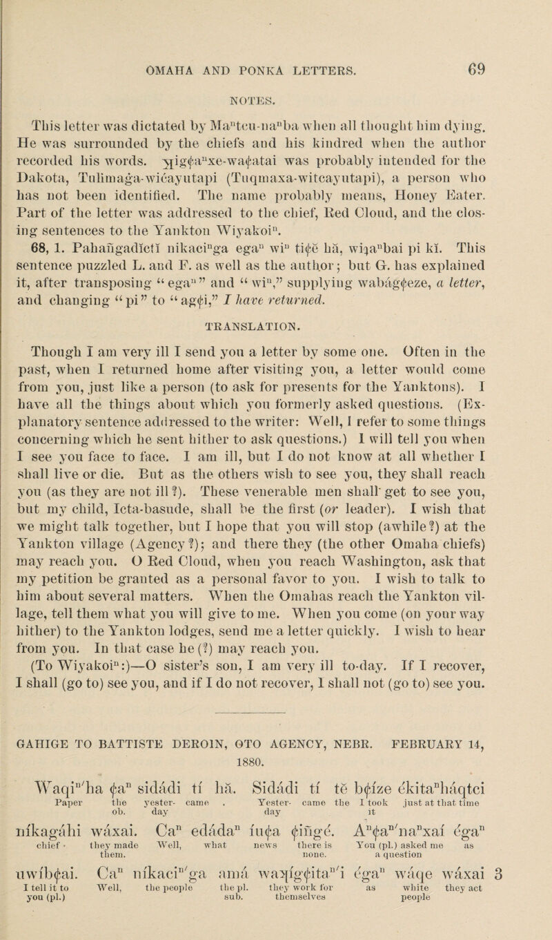 NOTES. This letter was dictated by Mantcu-iianba when all thought him dying. He was surrounded by the chiefs and his kindred when the author recorded his words. ;jjig<fanxe-wa<fatai was probably intended for the Dakota, Tulimaga-wicayutapi (Tuqmaxa-witcayutapi), a person who has not been identified. The name probably means, Honey Eater, Part of the letter was addressed to the chief, Bed Cloud, and the clos¬ ing sentences to the Yankton Wiyakoi11. 68, 1. Pahahgadicli nikacinga egau wiu ti<fe ha, wi^aubai pi ki. This sentence puzzled L. and F. as well as the author; but Gr. has explained it, after transposing Uegau” and u win,” supplying wabagtfeze, a letter, and changing api?7 to uag<fi,” I have returned. TRANSLATION. Though I am very ill I send you a letter by some one. Often in the past, when I returned home after visiting you, a letter would come from you, just like a person (to ask for presents for the Yanktons). I have all the things about which you formerly asked questions. (Ex¬ planatory sentence addressed to the writer: Well, 1 refer to some things concerning which he sent hither to ask questions.) 1 will tell you when 1 see you face to face. I am ill, but I do not know at all whether I shall live or die. But as the others wish to see you, they shall reach you (as they are not ill?). These venerable men shall get to see you, but my child, Icta-basude, shall be the first (or leader). I wish that we might talk together, but I hope that you will stop (awhile?) at the Yankton village (Agency?); and there they (the other Omaha chiefs) may reach you. O Bed Cloud, when you reach Washington, ask that my petition be granted as a personal favor to you. I wish to talk to him about several matters. When the Omahas reach the Yankton vil¬ lage, tell them what you will give to me. When you come (on your way hither) to the Yankton lodges, send me a letter quickly. I wish to hear from you. In that case he(?) may reach you. (To Wiyakoi11:)—-O sistePs son, I am very ill to-day. If I recover, I shall (go to) see you, and if I do not recover, 1 shall not (go to) see you. GAHIGE TO BATTISTE DEROIN, OTO AGENCY, NEBR. FEBRUARY 14, 1880. Waqiu/ha <fan sidadi ti ha. Paper the yester- came oh. day Sidadi ti te btfize (3kitanhaqtci Yester- came the I took just at that time day ]t mkagahi chief• nwibtfai. I tell it to you (pi.) waxai. Ca11 edada11 they made Well, what them. Ca11 mkaciD/ga ama Well, the people the pi. sub. iu(fa (finge. An<fan/napxai ega11 news there is You (pi.) asked me as none. a question waqig<fitan/i Gga11 waqe waxai they work for as white they act themselves people