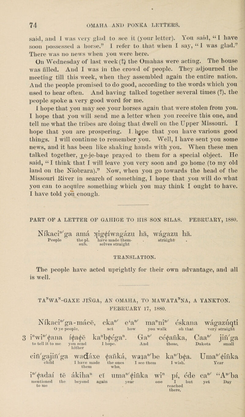 said, and I was very glad to see it (your letter). You said, u I have soon possessed a horse.” I refer to that when I say, “ I was glad.” There was no news when you were here. On Wednesday of last week(l) the Omahas were acting. The house was filled. And I was in the crowd of people. They adjourned the meeting till this week, when they assembled again the entire nation. And the people promised to do good, according to the words which you used to hear often. And having talked’together several times (?), the people spoke a very good word for me. I hope that you may see your horses again that were stolen from you. I hope that you will send me a letter when you receive this one, and tell me what the tribes are doing that dwell on the Upper Missouri. I hope that you are prospering. I hppe that you have various good things. I will continue to remember you. Well, I have sent you some news, and it has been like shaking hands with you. When these men talked together, ^e-je-ba^e prayed to them for a special object. He said, “ I think that I will leave you very soon and go home (to my old land on the Niobrara).” Now, when you go towards the head of the Missouri ftiver in search of something, I hope that you will do what you can to acquire something which you may think I ought to have. I have told you enough. PART OF A LETTER OF GAHIGE TO HIS SON SILAS. FEBRUARY, 1880. NikacU'ga ama ^ig^iwagazu ha, wagazu ha. People the pi. have made thern- sub. selves straight straight TRANSLATION. The people have acted uprightly for their own advantage, and all is well. TANWAN-GAXE JINGA, AN OMAHA, TO MAWATAnNA, A YANKTON. FEBRUARY 17, 1880. Nikacin/ga-mace, ckan/ e‘an/ ma“mn/ eskana wagazuqti O ye people, act how you walk oh that very straight 3 inwin/<jbana i<Jn<fe kanb<fegan. Ga11' ce^anka, Caan/ jin'ga to tell it to me you send I hope. And those, Dakota small hither cin'gajin'ga wadaxe (fafika, wataD/be kau/b<jn. Uman/(jufika child I have made the ones I see them I wish. Year them who, in/<fadai te akilia11 ci iiman/^inka win pi, ede caD/ uAn/ba year one I but yet Day mentioned the beyond again to me one I but yet reached there,