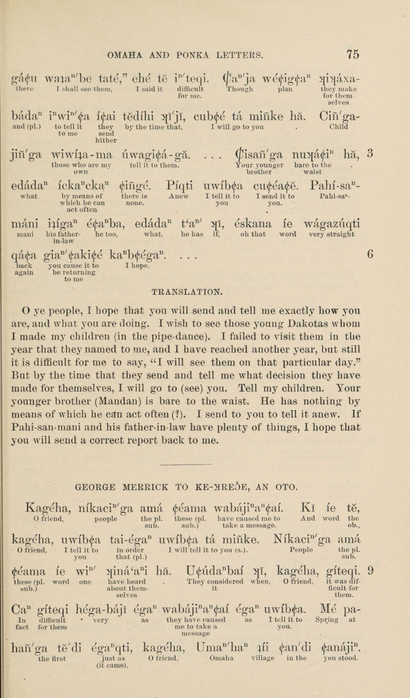 g&pi wafan/be fate,” ehe to iu/teqi. (pan/ja wcfigfn there I shall see them, I said it difficult Though plan for me. badan inwin/(fa i<j*,ai tedilii sp'ji, cub^d ta minke ha. and (pi.) to tell it thev by the time that, I will go to you to me send hither jin'ga wiwfya-ma uwagi<£a-ga. . . . those who are my tell it to them. n 5p[axa- they make for them selves Cifbga- Child (jtisan'ga nu^a^i11 ha, 3 own Your younger brother bare to the waist edada11 ickanckan (fringe. Piqti uwib<fa cmfea^e. what by means of there is Anew I tell it to I send it to which he can none. you you. act often v mani ibga11 d<fanba, edada11 t‘an/ 3[I, eskana fe mani his father- he too, what, he has if, oh that word in-law qada giaD/<fcald<£e kanb<jiegan, . . . back you cause it to I hope, again be returning to me Pahi-sa11- Pahisa- wagaziiqti very straight 6 TRANSLATION. O ye people, I hope that you will send and tell me exactly how you are, and what you are doing. I wish to see those young Dakotas whom I made my children (in the pipe-dance). I failed to visit them in the year that they named to me, and I have reached another year, but still it is difficult for me to say, “I will see them on that particular day.” But by the time that they send and tell me what decision they have made for themselves, I will go to (see) you. Tell my children. Your younger brother (Mandan) is bare to the waist. He has nothing by means of which he can act often (?). I send to you to tell it anew. If Pahi-san-mani and his father-in-law have plenty of things, I hope that you will send a correct report back to me. GEORGE MERRICK TO KE-NRe5e, AN OTO. Kageha, mkaeP'ga ama (feama wabajinall<jaii. Ki le te, O friend, people the pi. these (pi. have caused me to And word the sub. sub.) take a message. ob., kageha, uwib^a tai-ega11 uwib<fa ta minke. Nikacin/ga ama O friend, I tell it to in order 1 will tell it to you (s.). People the pi. you that (pi.) sub. <£eama xe win/ 5[ina/ani ha. U<juidanbai }p, kageha, giteqi. 9 these (pi. word one have heard . They considered when, O friend, it was dif- sub.) about them¬ selves it ficult for them. Ca11 giteqi hega-bajl egan wabajinau(^ai ega11 uwlb^a. Me pa¬ in difficult * very as they have caused as I tell it to Spring at fact for them me to take a you. message han'ga te cli dgaDqti, kageha, Uman/han fii (faikdi <Jrmajin. the first just as O friend, (it came), Omaha village in the you stood.