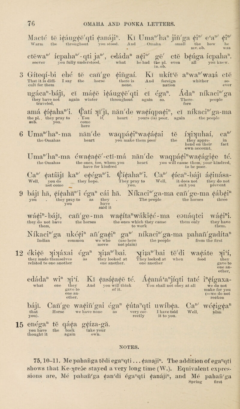 Macte te i<jAug<£e7qti <f*anaji. Ki Uman/han jin7ga <jdD/ ecau/ tfi !n/ Warm the throughout you stood. And Omaha small the how mv. oh. he Avas ctewa117 fcpahan/-qti jan/, edada11 a<ja117 ge7 cte b<jatga icpalia11. soever you fully understood, what he had the pi. even all you knew. in. oh. Giteqi-bi ebe te can7ge (jdngai. Ki ukit/e anwan7wai& cte That it is diffi- I say the horse there is And foreign whither so- cult for them none. nation ever ugacan-baji, ci ma<j*b i<taug(£e7qti ci dga11. Ada11 mkaciu7ga they have not again winter throughout again so. There- people traveled, ama <Ja<fahan/i. the pi.. they pray to sub. you. Uman/han-ma the Omalias fore (pati qijl, nan7de wa<Jqqpa<Jdn, ci mkaciD/ga-ma if, heart yours (is) poor, again the people You come here naikde waqpa<finwa^a(fai te iqbpihai, ca heart you make them poor the they appre¬ hend on their own account, n/ in fact Uman/han-ma dwa<£a<£e7-eti-ma nan7de waqpa<(qnwa<jAgi<^e td. the Omahas the ones, too, whom you heart you will cause them, your kindred, have for kindred to be poor. Ca117 (f-atiaji ka117 e<^egall7i. (pfyahaD/i. Can/ <ficandbaji atfinasa- Well, you do not come they hope. They pray to Well, it does not they do not you. suit you prevent baji ha, <fa<jaiha1!/i ega11 cai ha. Nikacin7ga-ma can7ge-ma <j>ab<jiin you . they pray to as they . The people the horses three you haA^e said it wa<jdn-baji, can7ge-ma wa<fitanwaki<£d-ma eonaqtci wa<Jani. they do not have the horses the ones which they cause them only they have them, to work them. Nikaciu7ga uke<jqn an7ga^in gan/ mkacin7ga-ma pahan7gaditan Indian common we who (use here the people from the first move not plain) dki<fe qiqaxai ega11 qi^an7bai. Njban/bai te7di wa<Jaite qi‘i, they looked at They looked at when food they they made themselves related to one another edada11 win qi‘i. what one they gaATe to one an¬ other. as one another. one another gave to one an¬ other, Ki tyasfyafe te. And you will think of it. baji. Can7ge wa^in'gai ega11 ^uta^qti uwib^a. that Horse we have none as Arery cor- I have told you). rectly it to you. enegau te qafa gtfiza-ga. you have the back take your thought it again own. NOTES. A^ana‘aDjiqti tate in<jagaxa- You shall not obey at all we do not make for you (—we do not reckon we(jdg<j*.an plan Can/ Well, 75,10-11. Me pahanga tedi eganqti... <fanajin. The addition of eganqti shows that Ke-y[re5e stayed a very long time (W.). Equivalent expres¬ sions are, Me pahan'ga (fan'di eganqti <fauajin, and Me pahan'ga Spring first