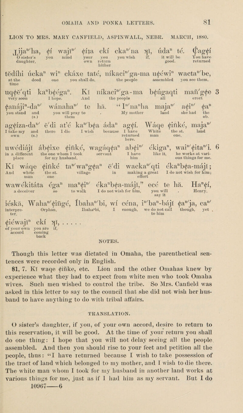 LION TO MRS. MARY CANFIELD, ASPINWALL, NEBR. MARCH, 1880. lAja“'ha, p wajin/ ((04a eld ckan/na qi, udan te. (fag<|ff you wish O sister’s daughter, you mind your you own return hither if, it will be good. You have returned tedihi iicka11 wi11 ckaxe fate, nikacin/ga-ma U(£ewiu wactaD/be, at the deed one you shall do, the people assembled you see them, time uq^e'qti kanb<£egan. very soon I hope. Ki mkacin/ga-ma b^&gaqti man'g^e 3 And the people all erect ^anajin-daD/ wanahan/ te lia. u ln/nanha majan/ a<jbin/ <fan you stand and you will pray to . My mother land she had the (s.) them oh. ag<jrza-dan/ e'di at’e kan/b(j^a ada11 ag<jd. Waqe (jdiike, majan/ I take my and there I die I wish because I have White the st. land own (s.) returned man one, here. uwediaji abtf-ixe tjdnke, wagaq<£an ab<jdn/ ekiga, wain/(Jvitan/i. 6 in a different the one whom I took servant I have like it, lie works at vari- place for my husband, him ous things for me. Ki waqe <fmke tan/waDg<Jain e'di wackaD/qti ekanb(jxi-maji; And white the st. village in making a great I do not wish for him; man one effort wawekitata egau man<jdn/ ekanb^a-maji,’7 ece te ha. Han<fd, a deceiver so to walk I do not wish for him, you will . Henry, say it ieska, Wall a11'twinge, lbahan/bi, wi cena, in/ban-baji ^an/ja, ean/ interpre- Orphan, Ibahanbi, I enough, we do not call though, yet , ter, to him <jdewajiD eld qi,. of your own you are if, accord coming back NOTES. Though this letter was dictated in Omaha, the parenthetical sen¬ tences were recorded only in English. 81, 7. Ki waqe <finke, etc. Lion and the other Omahas knew by experience what they had to expect from white men who took Omaha wives. Such men wished to control the tribe. So Mrs. Canfield was asked in this letter to say to the council that she did not wish her hus¬ band to have anything to do with tribal affairs. TRANSLATION. O sister’s daughter, if you, of your own accord, desire to return to this reservation, it will be good. At the time of your return you shall do one thing: I hope that you will not delay seeing all the people, assembled. And then you should rise to your feet and petition all the people, thus: “I have returned because I wish to take possession of the tract of land which belonged to my mother, and I wish to die there. The white man whom I took for my husband in another land works at various things for me, just as if 1 had him as my servant. But I do 10967—6