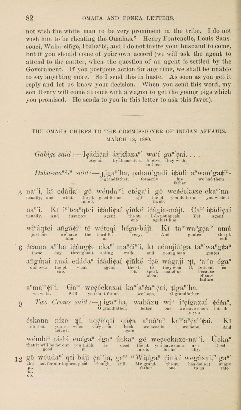 not wish the white man to be very prominent in the tribe. I do not wish him to be cheating the Omahas.” Henry Fontenelle, Louis Sans- souci, Waka^inge, Ibahanbi, aud I do not invite your husband to come, but if you should come of your own accord (we will ask the agent to attend to the matter, when the question of an agent is settled by the Government. If you postpone action for any time, we shall be unable to say anything more. So I send this in haste. As soon as you get it reply and let us know your decision. When you send this word, my son Henry will come at once with a wagon to get the young pigs which you promised. He sends to you in this letter to ask this favor). THE OMAHA CHIEFS TO THE COMMISSIONER OF INDIAN AFFAIRS. MARCH 18, 1880. Gciliige said :—l$adi<fru aqidazan/ wad gan/(^ai. . . . Agent by themselves to give they wish, to them Duba-man§in said:—jjgan/ha, pahaibgadi i(J*adi a11 wan'ga^i11- O grandfather, formerly bis we had them his father nan/i, ki edadan ge weudau/i etegaui ge we^eckaxe ckan/na- usually, and what (he pi. good for us apt the pi. you do for us you wished in. ob. the pi. in. ob. , nO naui. Ki in/tca1]qtci i<^adi^ai (finke i(fagia-maji. Can/ i^adi^ai usually. And just now agent the st. I do not speak Yet agent one against him. wk'aqtci angaiju11 te wdteqi hega-baji. Ki tan/wang(^an/ ama just 0116 we have the hard for very. Aud gentes the pi. him us sub. these our own day throughout acting the ill. sub. what agent walk, the st. ob. ki cenujin/ga tau/wang<fean and young man gentes ‘i (be wagaji qi, ‘an/a egan to they com- if, reticent so speak maud us because about of sure failure anmaD/<J;ini. Gan/ we^eckaxai kan/au<f*,an/<^ai, pgan/ha. you do it for us we hope, O grandfather. we walls. Still g Two Grows said jqga^ha, wabaxu win i^igaxaf O grandfather, letter one we have made this ob., to you eskana nfze qi, uq^e'qti qa(f*a aDna‘an kall/a11(fa/(j*ai. Ki oh that you re- when, very soon back wo bear it we hope. And ceive it again weudan ta-bi enega11 egau ucka11 go we^eckaxe-na^i. Uckan that it will be for our you think as deed the pi. you have done usu- Deed good it in. ob. for us ally. 12 ge w e u d a u 7 - q t i - baj! (J*anja, gan/ uWifigan (fJnke wegaxai,” gan/ the not for our highest good though, still My grand- the st. has done it at any pk father one to us rate in. ob.