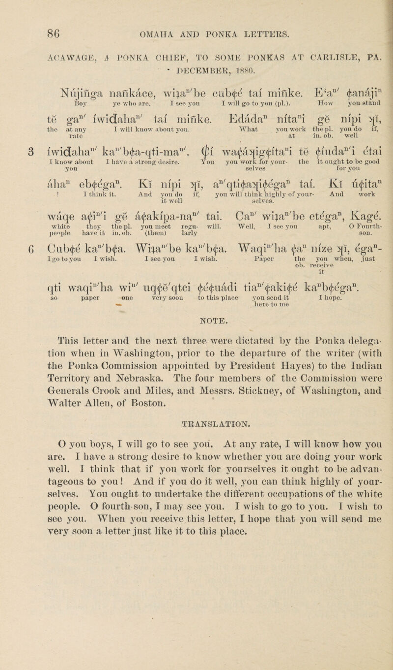 ACAWAGE, A PONKA CHIEF, TO SOME PONKAS AT - DECEMBER, 1880. CARLISLE, PA. 3 Nxijinga nankace, wifaD/be cub^ tax miiike. Bov ye who are, I see you I will go to you (pi.). E‘au/ <j*,anajin How you stand te gan/ iwidaha1'7 tax minke. the at any I will know about you. rate Edada” What xfftani ge nxpi qi, you work the pi. you do if, at in. ob. well i w i d ah a11' k an/ b <£a- qti -m an/. I know about I have a strong desire, you (fx wa<£a:qig<£itani te You you work for your- the selves <jbiudan/i etai it ought to be good for you aba11 eb(^egan. ! I think it. Kl nxpi qi, an'qti(faA[i(^egan tai. Kx ii<^itan And you do if, you will think highly of your- And work it well selves. 6 waqe a<Jan/i ge a^akxpa-nan/ tai. white they the pi. you meet regu- will, people have it in.ob. (them) larly Can/ wifan/be etega11, Kage. Well, I see you apt, O Fourth- son. Culxjse kan/b<£a. Wifan/be kan/b<j;a. Waqin/ha <£an nxze 5[i, dga11- I go to you I wish. I see you I wi3h. Paper the you when, just ob. receive it qti waqin/ha win/ so paper one uq^e'qtci <fe<jmadi tian/(^aki(^e kaDb<£egan. very soon to this place you send it I hope. here to me NOTE. This letter and the next three were dictated by the Ponka delega¬ tion when in Washington, prior to the departure of the writer (with the Ponka Commission appointed by President Hayes) to the Indian Territory and Nebraska. The four members of the Commission were Generals Crook and Miles, and Messrs. Stickney, of Washington, and Walter Allen, of Boston. TRANSLATION. O you boys, I will go to see you. At any rate, I will know how you are. I have a strong desire to know whether you are doing your work well. I think that if you work for yourselves it ought to be advan¬ tageous to you! And if you do it well, you can think highly of your¬ selves. You ought to undertake the different occupations of the white people. O fourth son, I may see you. I wish to go to you. I wish to see you. When you receive this letter, I hope that you will send me very soon a letter just like it to this place.