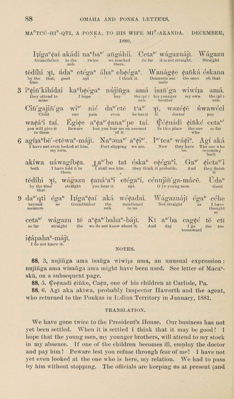 MANTCU-HIN-QTI, A PONKA, TO IIIS WIFE MIn~AKANDA. DECEMBER, 1880. Ijiga^ai akadi na^ba11' angahii. Grandfather to the twice we reached sub. there. Cetan/ wagazuaji. Wagazu So far it is not straight. Straight tedihi ip, uda11 et(3gan aba11 eb^ega11. by the that, good apt ! I think it. time Wanag<fe <fanka eskana Domestic ani- the ones oh that mals 3 in<fin'kihidai they attend to mine kanb<jidgan I hope nujinga am a boy the (pi.) sub. isaibga his younger brother wiwifa my own am a. the (pi.) sub. Ciikgajin'ga win' nie dan/cte t‘an/ Child one pain even lie has it >«• wa<fa‘i tai. Egif.e an^an/<J*anan/pe tab you will give it Beware lest you fear me on account to them 'of it >[T, waze^e uwaweci if, doctor pay (petyuadi (firikd cetan/ In this place the one so far who 6 agi;a11be/-ctewan-maji. Nanonan/ an<|dn/. I have not even looked at him, Feet slipping we are. my own. In/tcan wa<jan. Agi aka How they have The one \\ ho us. is coming back aluwa uawagib<^a. both 1 have told it to them. tedihi ip, wagazu by the time straight that Xa^be tat eska11 e<fegani. Gan/ I shall see him they think it probable. And * <J}ana‘aDi etegani, cenujifhga-mace. you hear it apt, O ye young men. (fieta^i they finish it CFdan Good 9 dan/qti dgan I}igan<jni aka beyond so Grandfather the measure sub. we^adai. mentioned to us. Wagaz uaj! dgan eehe Hot straight as I have thought so cetan/ wagazu so far straight te an^an/baliaD-baji. the we do not know about it. Ki an/ba cag^e te cti And day I go the too homeward idapalian-maji. I do not know it. NOTES. 88, 3, nujinga ama isanga wiwpa ama, an unusual expression : nujinga ama wisanga ama might have been used. See letter of Maca11- ska, on a subsequent page. 88, 5. (fe<(?uadi <fihke, Ca<fu, one of his children at Carlisle, Pa. 88, (>. Agi aka akiwa, probably Inspector Haworth and the agent, who returned to the Ponkas in Indian Territory in January, L881. TRANSLATION. We have gone twice to the President’s House. Our business has not yet been settled. When it is settled I think that it may be good! I hope that the young men, my younger brothers, will attend to my stock in my absence. If one of the children becomes ill, employ the doctor and pay him ! Beware lest you refuse through fear of me! I have not yet even looked at the one who is here, my relation. We had to pass by him without stopping. The officials are keeping us at present (and