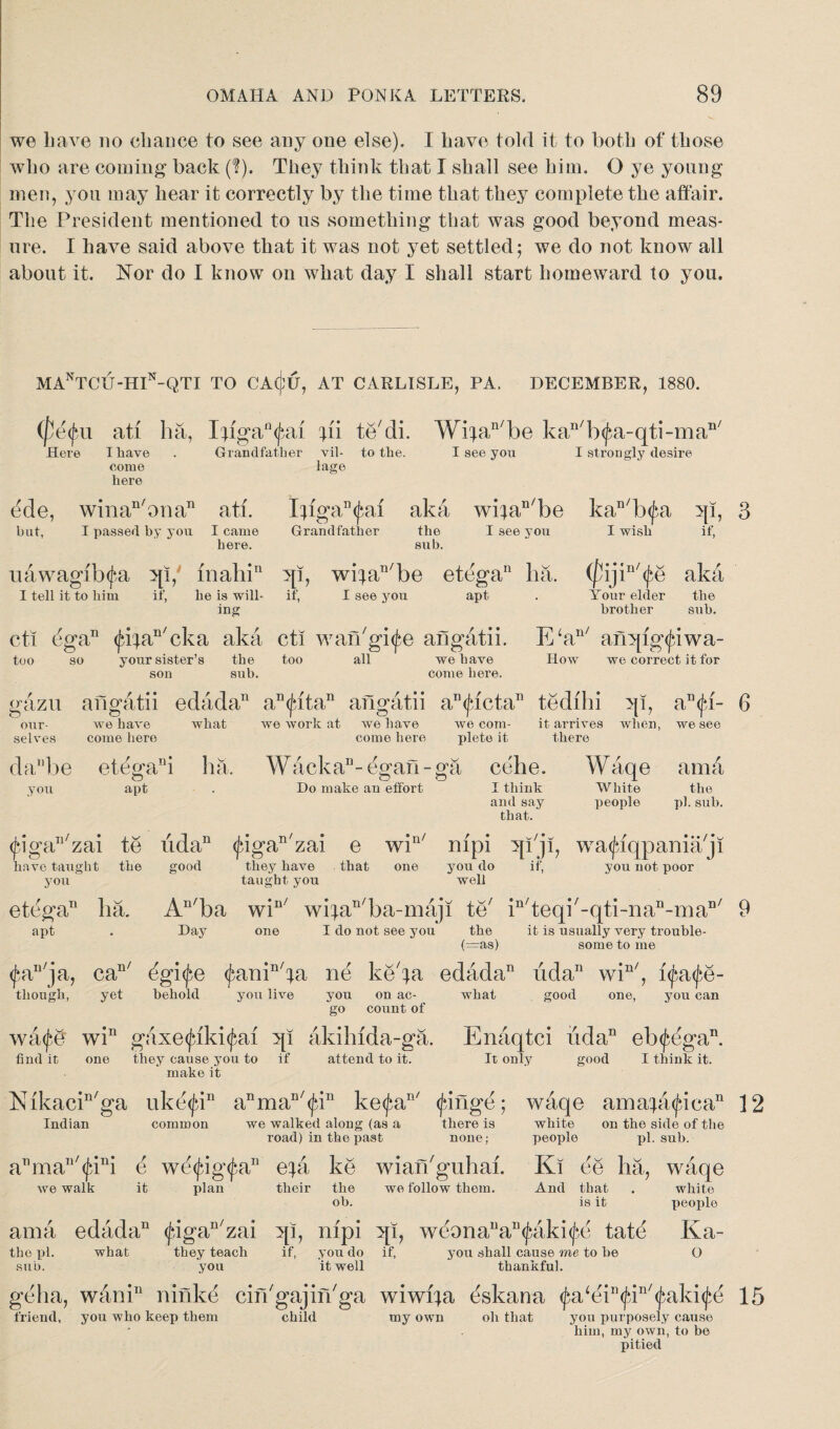 we have no chance to see any one else). I have told it to both of those who are coming back (?). They think that I shall see him. O ye young men, you may hear it correctly by the time that they complete the affair. The President mentioned to us something that was good beyond meas¬ ure. I have said above that it was not yet settled5 we do not know all about it. Nor do I know on what day I shall start homeward to you. MAnTCU-HIn-QTI TO CAcjllJ, AT CARLISLE, PA. DECEMBER, 1880. (petyu ati ha, Xngan<jbai tn te'di. Wifan/be kan/b<fa-qti-man/ Here I have . Grandfather vil- to the. I see you I strongly desire come lage here ede, winan'onan ati. lHgan<J}ai aka wifan/be but, I passed by you I came Grandfather the I see you here. the sub. kan/b<fa qi, 3 I wish if, (pijin/$e aka Your elder brother the sub. uawagib<f*a qi, inahiQ qi, wiiaT1/be etega11 ha. I tell it to him if, he is will- if, I see you apt ing cti ega11 <fifaI1/cka aka cti wan'gi^e angatii. E‘an/ anqigtjiwa- too so your sister’s the too all we have How we correct it for son sub. come here. gazu angatii edada11 an<jatan angatii a^icta11 tedihi qi our- we have what we wrork at we have we corn- selves come here come here plete it 1 it arrives when, there daMbe etegani ha. WackaD-^gan-ga cehe. Waqe you apt . Do make an effort I think White and say people that. an<fi- 6 we see am a the pi. sub. wa(fiqpaniaji you not poor (figaTl/zai te lida11 <figan'zai e win/ mpi qiji, have taught the good they have that one you do if, you taught you well An/ba win/ wifan/ba-maji te; in/teqi/-qti-naI1-ma Day one I do not see you the (=as) ete'ga11 ha. apt • can/ though, yet wnfe win ; find it one n/ 9 it is usually very trouble¬ some to me 4gi(fre <£aninba ne ke'ia edada11 lida11 win/, i<^a<^e- behold you live you on ac- what good one, you can they cause you to make it if you on ac- go count of attend to it. It only good I think it. Nikacin/ga uke<jan anman/<^in ke<fran/ (fringe; waqe amajatjica11 12 Indian common we walked along (as a there is white on the side of the road) in the past none ,- people pi. sub. aT1mau/(fini e w£(frig(frau efa ke wian'guhai. Ki ee ha, waqe we walk it plan their the we follow them. And that . white ob. is it people ama edada11 <figan/zai qi, nipi qi, weonauaB<jriki<jie tatd Ka- the pi. what they teach if, you do if, you shall cause me to he O sub. you it well thankful. geha, wanin ninke cin'gajirhga wiwrja eskana <fra‘ein(frin/<fraki(fr& 15 friend, you who keep them child my own oh that you purposely cause * him, my own, to be pitied