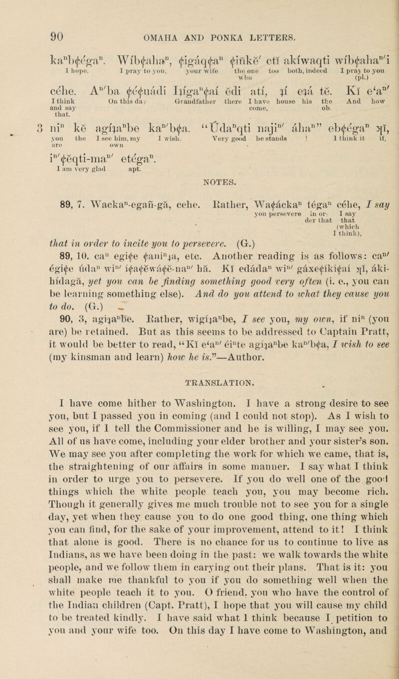 kaDb<j}egan. Wib<fahan, <£igaq<£an (finke' cti akiwaqti wfb^ahan/i I hope. I pray to you, your -wife the one too both, indeed who I praj to you (pi.) *r,n/ c^he. An/ba <petyuadi Iiiga^ai edi ati, A epi te. Ki e‘a I think On this da y Grandfather there I have house his the And how and say that. nin ke agrpPbe kaD/b<jn. the I see him, my I wish. you are come, ob, “tJdanqti najin/ aha11” ehfega11 qi, Very good he stands ! 1 think it if, own in/<j*,eqti-man/ et(3gan. I am very glad apt. NOTES. 89, 7. Wackan-egan-ga, celie. Rather, Wa<fackan tegan celie, I say you persevere in or- I say der that that (which I think), that in order to incite you to persevere. (G.) 89, 10. cau egife tfani^a, etc. Another reading is as follows: can/ egi<fe udan win/ ifafewafe-oan/ ha. Ki edadau wiu/ g4xe<fiki<fal jp, aki- hidaga, yet you can he finding something good very often (i. e., you can be learning something else). And do you attend to what they cause you to do. (G.) — 90, 3, agqanbe. Rather, wigl)anbe, I see you, my own, if nin (you are) be retained. But as this seems to be addressed to Captain Pratt, it would be better to read, uKi e‘an/ eiute agqanbe kan/b<fa, I icish to see (my kinsman and learn) how he is.v—Author. TRANSLATION. I have come hither to Washington. I have a strong desire to see you, but I passed you in coming (and I could not stop). As I wish to see you, if 1 tell the Commissioner and he is willing, I may see you. All of us have come, including your elder brother and your sister’s son. We may see you after completing the work for which we came, that is, the straightening of our affairs in some manner. I say what I think in order to urge you to persevere. If you do well one of the goo3 things which the white people teach you, you may become rich. Though it generally gives me much trouble not to see you for a single day, yet when they cause you to do one good thing, one thing which you can find, for the sake of your improvement, attend to it! I think that alone is good. There is no chance for us to continue to live as Indians, as we have been doing in the past: we walk towards the white people, and we follow them in earying out their plans. That is it: you shall make me thankful to you if you do something well when the white people teach it to you. O friend, you who have the control of the Indian children (Capt. Pratt), I hope that you will cause my child to be treated kindly. I have said what 1 think because I petition to you and your wife too. On this day I have come to Washington, and