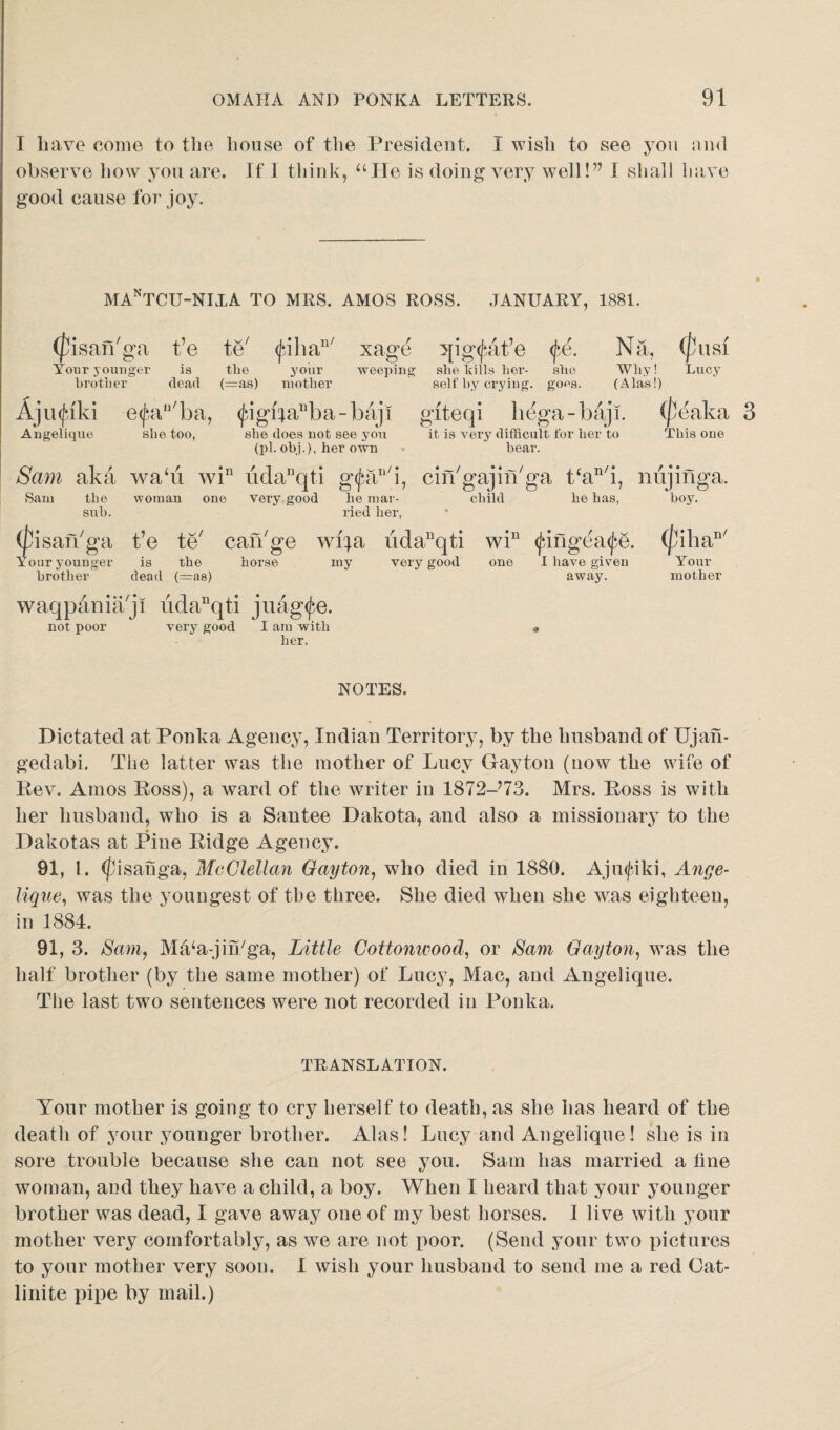 I have come to the house of the President. I wish to see you and observe how you are. If 1 think, “lie is doing very well!” I shall have good cause for joy. MA.nTCU-NIXA TO MRS. AMOS ROSS. JANUARY, 1881. (fisan'ga t’e te' <juhan/ xage qigfat’e fA Na, (p Your younger is the your weeping she bills her¬ sbe Why! A brother dead (=as) mother self by crying. goes. (Alas!) giteqi h^ga-baji. it, is very difficult for her to bear. Ajinjaki e^an/ba, (fjgbauba-baji Angelique she too, sbe does not see you (pi. obi.), her own Sam aka wabi win udanqti an/i, Sam the woman one very good he mar- sub. ried her, (pisan'ga be te/ can'ge wifa iidanqti wiu fing^afe. very good (jMaka 3 This one Yc our younger is the horse brother dead (=as) waqpdniaji udanqti juag^e. not poor very good I am with her. my cin'gajin'ga tcan/i, niijinga. child he has, boy. 9 (['ill a' Your mother one I have given away. NOTES. Dictated at Ponka Agency, Indian Territory, by the husband of Ujafi- gedabi. The latter was the mother of Lucy Gayton (now the wife of Rev. Amos Ross), a ward of the writer in 1872-?73. Mrs. Ross is with her husband, who is a Santee Dakota, and also a missionary to the Dakotas at Pine Ridge Agency. 91, 1. (fisanga, McClellan Gayton, who died in 1880. Ajmfiki, Ange¬ lique, was the youngest of the three. She died when she was eighteen, in 1884. 91, 3. Sam, MtVa-jin/ga, Little Cottonwood, or Sam Gayton, was the half brother (by the same mother) of Lucy, Mac, and Angelique. The last two sentences were not recorded in Ponka. TRANSLATION. Your mother is going to cry herself to death, as she has heard of the death of your younger brother. Alas! Lucy and Angelique! she is in sore trouble because she can not see you. Sam has married a tine woman, and they have a child, a boy. When I heard that your younger brother was dead, I gave away one of my best horses. I live with your mother very comfortably, as we are not poor. (Send your two pictures to your mother very soon. I wish your husband to send me a red Cat- linite pipe by mail.)