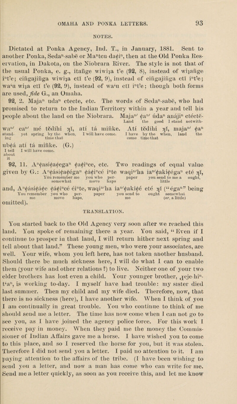 NOTES. Dictated at Ponka Agency, Ind. T., in January, 1881. Sent to another Ponka, Sedan-sabe or Mantcu da<fiu, then at the Old Ponka Res¬ ervation, in Dakota, on the Niobrara River. The style is not that of the usual Ponka, e. g., itange wiwi^a t’e (92, 8), instead of wi;ange int?ej cingajiuga wiwi^a cti t’e (92, 9), instead of cingajmga cti iut?e; waffi wi^a cti Ve (92, 9), instead of wadi cti int?e; though both forms are used,fide G., an Omaha. 92, 2. Majan udau ctecte, etc. The words of Sedan-sabe, who had promised to return to the Indian Territory within a year and tell his people about the land on the Niobrara. Majan/ <fan/ iidan anajiu ctecte- Lantl tlie good I stand notwith- wau/ can/ mb tbdlhi ^i, ati tff minke. Ati tedihi jp, majau/ <fau stand- yet spring by the when, I will have come. I have by the when, land the in<r time that come time that ub(^a ati ta minke. (G.) I tell I will have come, about it 92, 11. An<j?asi<fa<fegan <fa<fince, etc. Two readings of equal value given by G.: An<fasi<fa<fegau <fa<fince inte waqin/ha ian/<faki<fegau ete jp, You remember me you who per- paper you send to me a ought, somewhat move haps little and, Au<fasi<fa<fe <fa<fiuce einte, waqiu/ha iau/<faki<|)e ete jp (“egan” being You remember you who per- paper you send to ought somewhat me move haps, me (or, a little) omitted). TRANSLATION. You started back to the Old Agency very soon after w^e reached this land. You spoke of remaining there a year. You said, “Even if I continue to prosper in that land, I will return hither next spring and tell about that land.” These young men, who were your associates, are well. Your wife, whom you left here, has not taken another husband. Should there be much sickness here, I will do what I can to enable them (your wife and other relations ?) to live. Neither one of your two elder brothers has lost even a child. Your younger brother, jeje-hi11- t‘an, is working to-day. I myself have had trouble: my sister died last summer. Then my child and my wife died. Therefore, now, that there is no sickness (here), I have another wife. When I think of you I am continually in great trouble. You who continue to think of me should send me a letter. The time has now come when I can not go to see you, as I have joined the agency police force. For this work 1 receive pay in money. When they paid me the money the Commis¬ sioner of Indian Atfairs gave me a horse. I have wished you to come to this place, and so I reserved the horse for you, but it was stolen. Therefore I did not send you a letter. I paid no attention to it. I am paying attention to the affairs of the tribe. (1 have been wishing to send you a letter, and now a man has come who can write for me. Send me a letter quickly, as soon as you receive this, and let me know