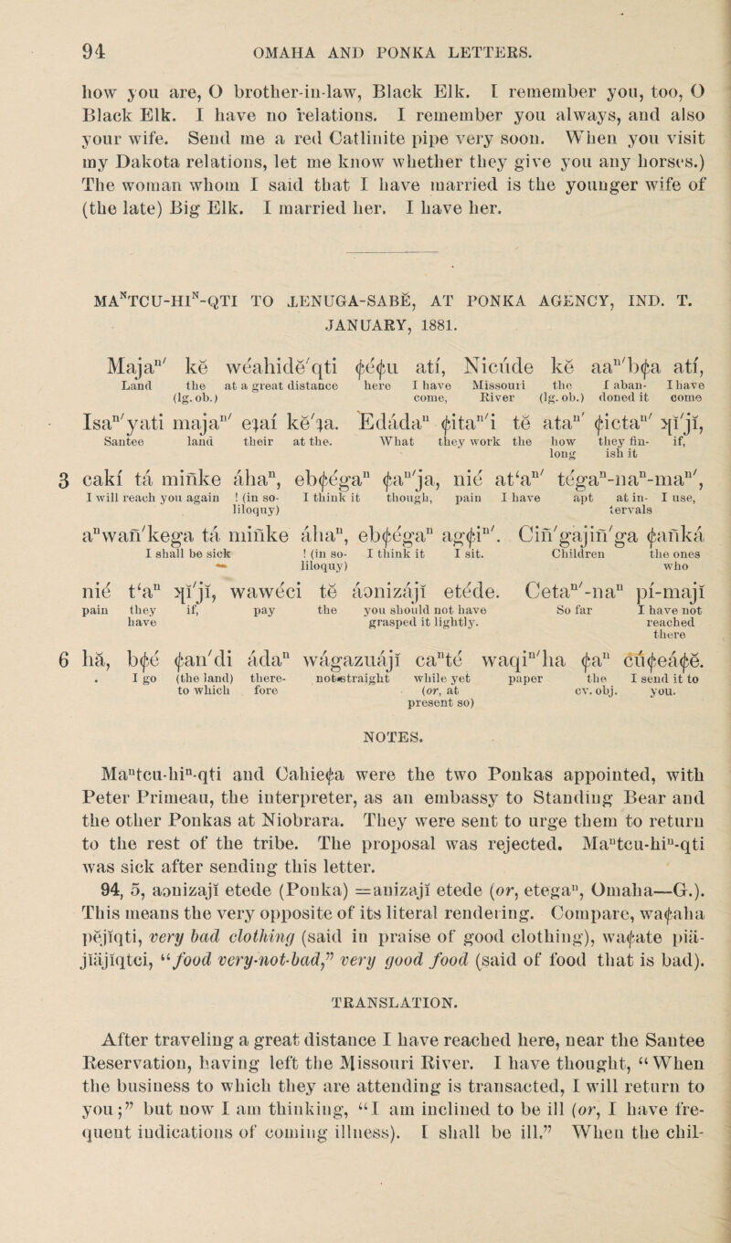 liow you are, O brother-in-law. Black Elk. I remember you, too, O Black Elk. I have no relations. I remember you always, and also your wife. Send me a red Catlinite pipe very soon. When you visit my Dakota relations, let me know whether they give you any horses.) The woman whom I said that I have married is the younger wife of (the late) Big Elk. I married her. I have her. MAnTCU-H1n-QTI TO XENUGA-SABE, AT PONKA AGENCY, IND. T. JANUARY, 1881, Majan/ Land ke weahicle qti <fe<jai ati, Nicude ke the at a great distance here I have Missouri the (lg. ob.) come, River (lg. ob.) aan/b(fa ati, I aban- I have doned it come Isan/yati majan/ e;ai keba. Edada11 <^itaT1i Santee land their at the. What they work te at a11 >[lji, the how they fin- if, long ish it 3 cakf ta minke aha11, I will reach you again ! (in so¬ liloquy) eb<jbegan <fau/ja, iiie at‘an/ tegan-nan-man/, I think it though, pain I have apt at in- I use, tervals aI1wan/kega ta minke aha11, eb<£egan ag<^in/. I shall be sick ! (in so- I think it I sit. liloquy) ni^ t‘au qiji, waweci te aonizaji etede. pain they if, pay the have you should not have grasped it lightly. Cin'gajin'ga ^anka Children the ones who Cetan/-nau pi-maji So far I have not reached there 6 ha, b<£e <^an/di ada11 wagazuaji cante waqin/lia (^a11 cufeatye. . I go (the land) there- not*straight while yet paper the I send it to to which fore (or, at cv. obj. you. present so) NOTES. Mantca-hin-qti and Oahie<Ja were the two Ponkas appointed, with Peter Primeau, the interpreter, as an embassy to Standing Bear and the other Ponkas at Niobrara. They were sent to urge them to return to the rest of the tribe. The proposal was rejected. Mautcu-hiu-qti was sick after sending this letter. 94, 5, aonizaji etede (Ponka) —anizaji etede (or, etegau, Omaha—G.). This means the very opposite of its literal rendering. Compare, wa<faha pejiqti, very bad clothing (said in praise of good clothing), wa<fate pia- jiiijiqtci, u food very-not-badvery good food (said of food that is bad). TRANSLATION. After traveling a great distance I have reached here, near the Santee Reservation, having left the Missouri River. I have thought, “When the business to which they are attending is transacted, I will return to you but now I am thinking, UI am inclined to be ill [or, I have fre¬ quent indications of coming illness). E shall be ill.” When the chil-