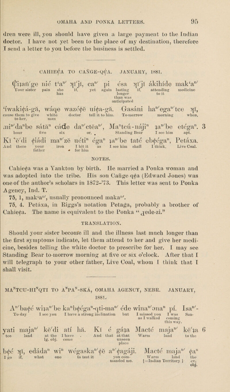 dren were ill, you should have given a large payment to the Indian doctor. I have not yet been to the place of my destination, therefore X send a letter to you before the business is settled. CAH1E(^A TO CANGE-QCfA. JANUARY, 1881. (fipuTge nie t‘a“' jp'jl, cau' P1 esa qi'ji akihide mak‘an/ Your sister pain she if, yet again lasting if, attending medicine has longer than was anticipated to it hwaki<jai-ga, cause them to give to her, waqe waze^e ui<£a-ga. white doctor tell it to him. man Gasani liau/egan/tce qi, To-morrow morning when, miu/danbe satau cade dan/ctean/ hour five six or, . Kl 'e'di <jdadi mau/ze uetin ega And there your father iron I hit it as for him Matcii-najin pin/be etega11. 3 Standing Bear I see him apt. ian/be fate eb^ega11, Petaxa. I see him shall I think, Live Coal. NOTES. Cahiefa was a Yankton by birth. He married a Ponka woman and was adopted into the tribe. His son Cange q<fa (Edward Jones) was one of the author’s scholars in 1872-Y3. This letter was sent to Ponka Agency, Ind. T. 75, 1, mak‘an/, usually pronounced makau/. 75, 4. Petaxa, in Riggs’s notation Petaga, probably a brother of Cahie<fa. The name is equivalent to the Ponka “ jede-zi.” TRANSLATION. Should your sister become ill and the illness last much longer than the first symptoms indicate, let them attend to her and give her medi¬ cine, besides telling the white doctor to prescribe for her. I may see Standing Bear to-morrow morning at five or six o’clock. After that I will telegraph to your other father, Live Coal, whom I think that I shall visit. MAnTCU-HInQTI TO AnPAn-SKA, OMAHA AGENCY, NEBR. JANUARY, 1881, An/ba<fe wijau/be kanb^egan-qti-mau/ To day I see you I have a strong inclination ede winan/onan pi. Isan/= but I missed you I was San- as I walked coming this way. yati majall/ ke'di ati ha. tee land at the I have lg. obj. come Kl e gafa Macte majan/ ke'pi 6 And that at that Warm land to the unseen place b<fd qi, edada11 win wegaskaD/(fe I go if, what one to test it an'(fagaji. Macte majan/ pi11 you com- Warm land the manded me. [=Indian Territory. ] cv. obj.