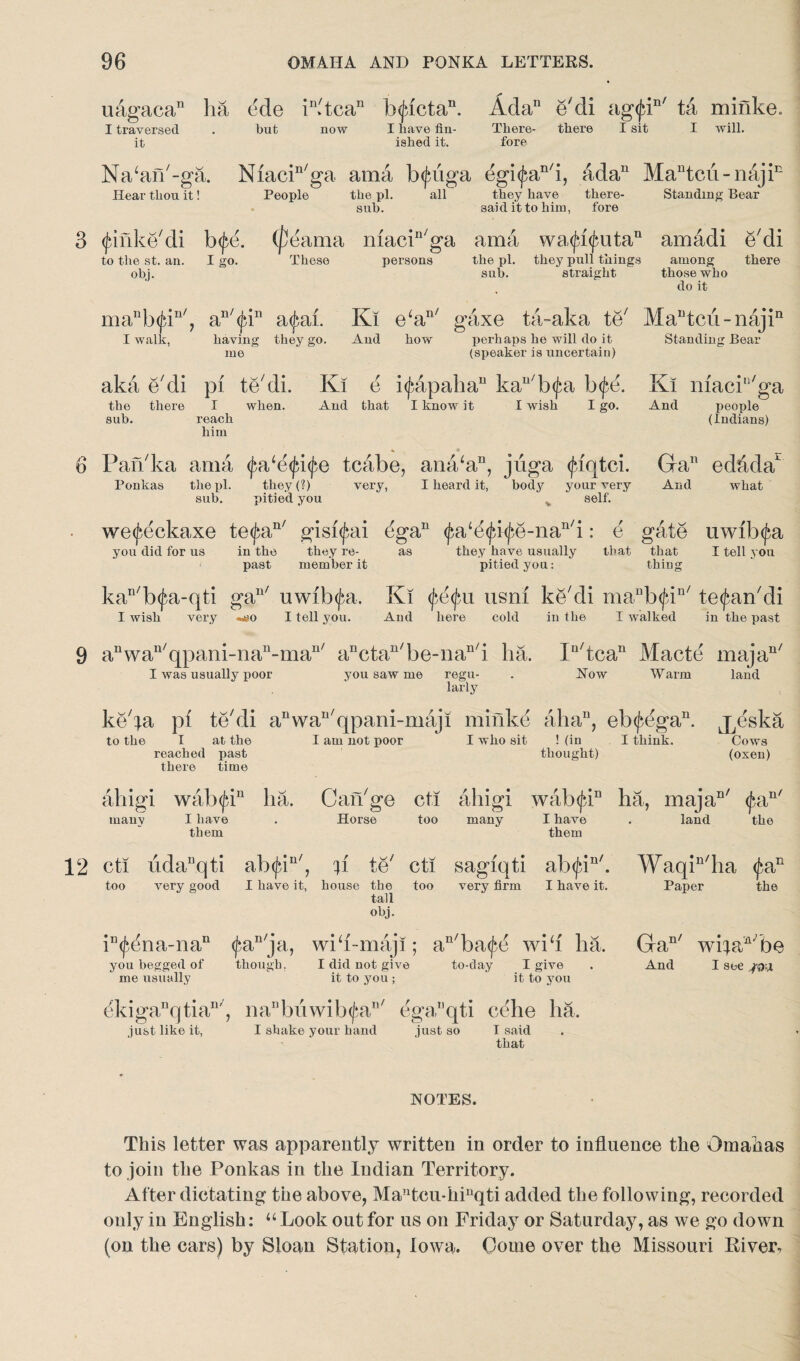 uagaca11 ha ede in>tcan txjacta11. Ada11 e'di ag<jdn/ ta minke I traversed it but now I have fin¬ ished it. There¬ fore there I sit I will. Na^an'-ga. Niacin/ga ama txjaiga egi(fcan/i, adan Mautcu-naji Hear thou it! People the pi. all they have there- Standing Bear the pi. sub. they have there- said it to him, fore Standing Bear 3 (Jdnke'di b<fe. (peama niacin/ga ama wa<ju<jmtan amadi e'di to the st. an. I go. These persons the pi. they pull things among there obj. sub. straight those who do it manb(jdn/, an/(jdn a^ai. Kl e‘an/ gaxe ta~aka te/ MaBtcii-najin I walk, having they go. And how perhaps he will do it Standing Bear (speaker is uncertain) me aka e'di pi te'di. Ki e i^apaha11 kaB'b(fa b<£e. the there I when. And that I know it I wish I go. sub. reach him Ki macP'ga And people (Indians) 6 Pan'ka ama <j}a‘e<jd<j>e tcabe, ana‘aB, jiiga (juqtci. Ponkas the pi. they (?) very, I heard it, body sub. pitied you your very self. GaB eddda And what r. we<feckaxe te^an/ gisi^ai egaB (^ace(^i^e-nan/i: e gate uwib^a you did for us in the they re- as they have usually that that I tell you past member it pitied you: thing kan/b(j$a-qti gaB' uwib<jba, Ki $e(jm usm ke'di maBb<fdn/ te^ankli I wish very «^o I tell you. And here cold in the I walked in the past n^ 9 aBwan'qpani-naB-maB' anctan'be-naB'i ha. In/tcan Macte maja I was usually poor you saw me regu- . Now Warm land larly ke'fa pi te'di a11 wa11' qpani-maji minke alia11, eb<f,egan. j^dska to the I at the I am not poor I who sit ! (in I think. Cows (oxen) manv too I at the reached past there time I am not poor I who sit ! (in thought) i wab(jdn ha. I have them Can'ge Horse cti too ahigi many wab^P I have them udaBqti atxfvi11', very good I have it, f Is*// V te house the tall obj. cti too sagiqti very firm ab<(uB'. I have it. land fia,n' the Waqin'ha <fa: Paper the iB<^ena-nan <£an'ja, wib-maji; an'ba(fe wib ha. I did not give to-day I give it to you ; it to you you begged of me usually though. Gan/ wifaA'be And I see j&x dkiganqtian/, naBbiiwib<fan' egaBqti cehe ha. just like it, I shake your hand just so I said that NOTES. This letter was apparently written in order to influence the Oinahas to join the Ponkas in the Indian Territory. After dictating the above, Mantcu-hiuqti added the following, recorded only in English: “Look out for us on Friday or Saturday, as we go down (on the cars) by Sloan Station, Iowa. Gome over the Missouri River,