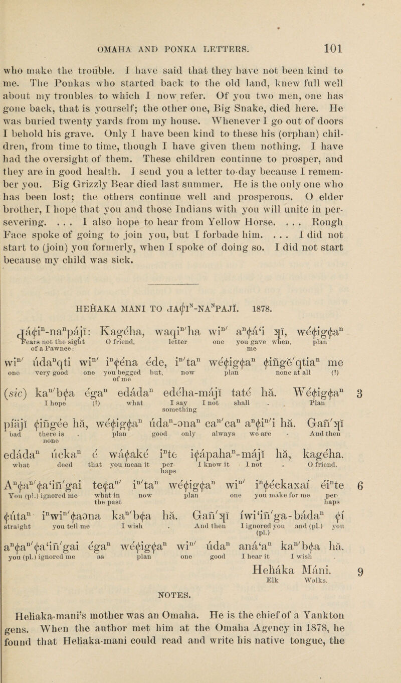 * OMAHA AND PONKA LETTERS. 101 who make the trouble. I have said that they have not been kind to me. The Ponkas who started back to the old land, knew full well about my troubles to which I now refer. Of you two men, one has gone back, that is yourself; the other one, Big Snake, died here. He was buried twenty yards from my house. Whenever I go out of doors I behold his grave. Only I have been kind to these his (orphan) chil¬ dren, from time to time, though I have given them nothing. I have had the oversight of them. These children continue to prosper, and they are in good health. I send you a letter to day because I remem¬ ber you. Big Grizzly Bear died last summer. He is the only one who has been lost; the others continue well and prosperous. O elder brother, I hope that you and those Indians with you will unite in per¬ severing. ... I also hope to hear from Yellow Horse. . . . Rough Face spoke of going to join you, but I forbade him. ... I did not start to (join) you formerly, when I spoke of doing so. I did not start because my child was sick. HEHAKA MANI TO HA(flN-NANPAJI. 1878. ja<fin-nanpaji: Kageha, waqin/ha win/ an<fah qi, wti<fig(fan Fears not the sight O friend, letter one you gave when, plan of a Pawnee: me win/ udanqti win/ in<fena ede, in/tan we<fig<fan <finge/qtia11 me plan none at all (?) one very good one you begged but, of me now (sic) kan/b<fa ega11 edada11 edeha-maji tate ha. We<fig<fan 3 I hope (?) what I say I not shall . Plan something piaji (fin gee ha, we (fig (fa11 iidan-onan can/can an<fin/i ha. Gafi'qi * bad there is . plan good only always we are - And then none edada11 licka11 e wa<fake inte i<fapahan-maji ha, kageha. what deed that you mean it per- I know it I not . O friend. haps AD(fan/(fa‘in/gai te<fan/ iu/tan we<fig<fan win/ in<feekaxai einte 6 You (pi.) ignored me what in now plan one you make for me per- the past haps <futan inwiD/(faona kan/b(fa ha. GanSp iwkifkga-bada11 <fi straight you tell me I wish . And then I ignored you and (pi.) you (PU an(faI1/(fatin/gai ega11 we<fig<fan win/ iidan an4‘an kan/b<fa lia. you (pi.) ignored me as plan one good I hear it I wish Hehaka Mani. 9 Elk Walks. NOTES. Heliaka-mani’s mother was an Omaha. He is the chief of a Yankton gens. When the author met him at the Omaha Agency in 1878, he found that Heliaka-mani could read and write his native tongue, the