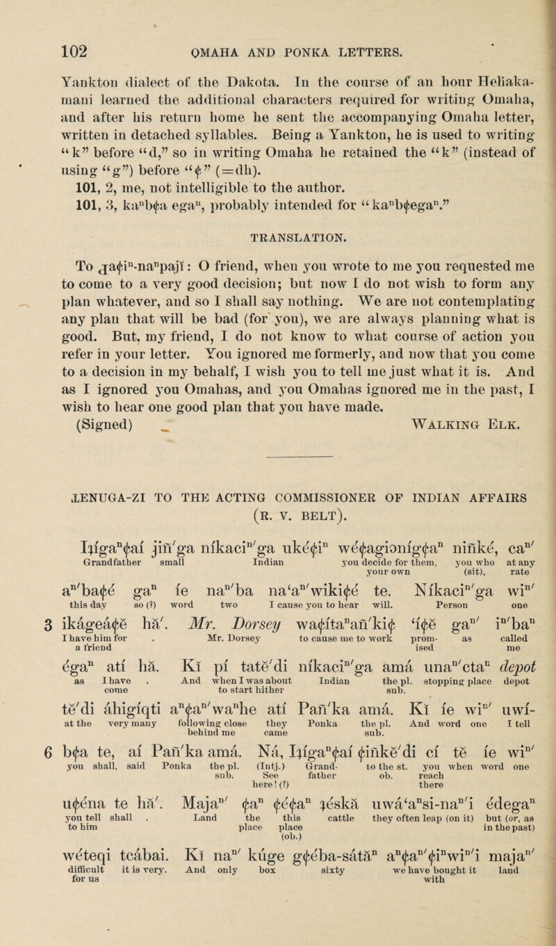 Yankton dialect of the Dakota. In the course of an hour Heliaka- rnani learned the additional characters required for writing Omaha, and after his return home he sent the accompanying Omaha letter, written in detached syllables. Being a Yankton, he is used to writing ukw before ud,77 so in writing Omaha he retained the “k77 (instead of using “g”) before 77 (=dh). 101, 2, me, not intelligible to the author. 101, 3, kanb<fa egau, probably intended for u kanb$egan.77 TRANSLATION. To <ja(j*,in-nanpaji: O friend, when you wrote to me you requested me to come to a very good decision; but now I do not wish to form any plan whatever, and so I shall say nothing. We are not contemplating any plan that will be bad (for you), we are always planning what is good. But, my friend, I do not know to what course of action you refer in your letter. You ignored me formerly, and now that you come to a decision in my behalf, I wish you to tell me just what it is. And as I ignored you Omahas, and you Omahas ignored me in the past, I wish to hear one good plan that you have made. (Signed) Walkings Elk. lIENUGA-ZI TO THE ACTING COMMISSIONER OF INDIAN AFFAIRS (r. v. belt). Ipiga^ai jin'ga nikacin/ga iike^i11 we'^agiomg^a11 ninke, can/ Grandfather small Indian you decide for them, you who at any your own (sit). rate an'ba$e ga11 fe nan/ba na‘an/wiki<£e te. Nikaciu/ga win/ this day so (?) word two I cause you to hear will. Person one ikagea<fe ha/. Mr. Dorsey wa(fitanan/ki(f ‘fye gan/ in'ban I have him for . Mr. Dorsey to cause me to work prom- as called a friend ised me egan ati ha. Ki pi tate'di mkacin/ga ama unan/ctau depot as I have . And when I was about Indian the pi. stopping place depot come to start hither sub. te'di ahigiqti an^an/wanhe ati Pan'ka ama. Ki le win/ uwi- at the very many following close they Ponka the pi. And word one I tell behind me came sub. 6 b<jn te, ai Pan'ka ama. Na, Iiiga^ai (Junke'di ci te le wi you shall, said Ponka the pi. (Intj.) Grand- sub. See father here! (?) n/ to the st. you when word one ob. reach there rnfena te ha/. Maja11' <j;an <fe<fan ^dska uwa‘ansi-nani edega11 you tell shall . Land the this cattle they often leap (on it) but (or, as to him place place in the past) (ob.) weteqi tcabai. Ki nan/ kiige g<feba-satan an<J>an/<£inwin/i maja difficult it is very. And only box sixty we have bought it land for us with n/