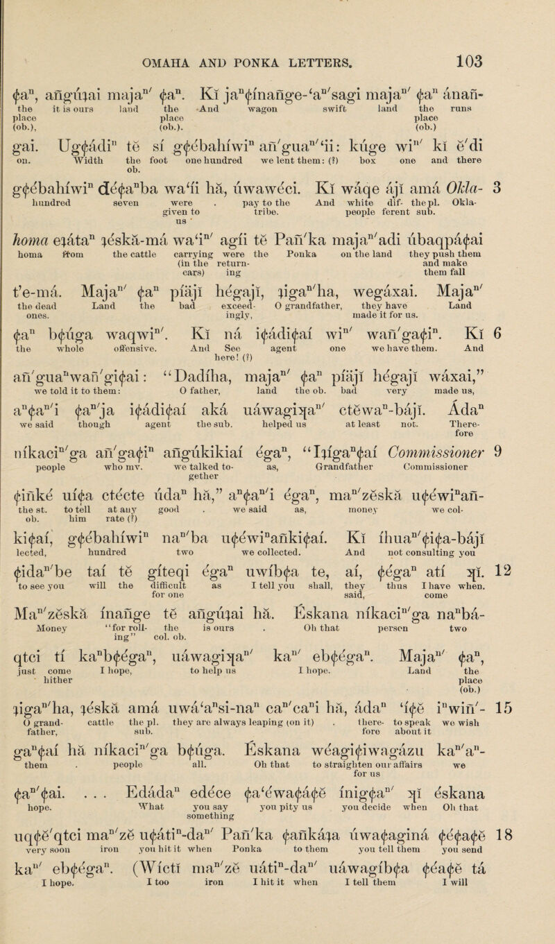 <fan, anguqai majan/ (fa11. Ki ja^inange-'a^sagi majaD/ (fa11 atian- the it is ours land the And wagon swift land the runs place place place (ob.), (oh.). (ob.) gai. Ug(fadin to si g<j^bahiwin an/gua11,tii: kuge win/ ki e'di on. Width the foot one hundred we lent them: (?) box one and there ob. g<f^bahiwin de<fanba wadi ha, uwaweci. Ki waqe aji ama OJrfa- 3 hundred seven were . pay to the And white dif- the pi. Okla- given to us ' tribe. people ferent sub. Inoma e;dtan ^ska-ma wadn/ agii te Pan/ka majan/adi ubaqpa<fai homa ffom the cattle carrying were the Ponka on the land they push them (in the return- and make cars) ing them fall fe-mi Majan/ (fa11 piaji hegaji, pgan/ha, wegaxai. Majan/ the dead Land the bad exceed- 0 grandfather, they have ones. ingiy, made it for us. Land (fa11 btfiiga waqwin/. Ki na i<fadi<fai win/ wan'gatfi11. Ki 6 the whole offensive. And See agent one we have them. And here! (?) an'guaAvaiVgiffai: “Dadiha, majan/ (fa11 piaji hegaji waxai,” we told it to them: 0 father, land the ob. bad very made us, an<fan/i <fan/ja i<fadi<fai akd uawagi5[an/ ctewan-baji. Ada11 we said though agent the sub. helped us at least not. There¬ fore nikacin/ga aikgatfi11 angiikikiai egan, uI;fgan(fai Commissioner 9 people who mv. we talked to- as, Grandfather Commissioner gether (fifikti ui<fa ctecte iidaD ha,” an<fan/i ega11, man/zeska mfewPan- the st. to tell at any good . we said as, money we col¬ ob. him rate (?) ki<fai, g<febahiwin nan/ba u<fewiDanki<fai. Ki ihuan/<fi<fa-b&ji lected, hundred two we collected. And not consulting you <fidan/be tai te giteqi ega11 uwibtfa te, ai, <fega11 ati 3[i. 12 to see you will the difficult as I tell you shall, they thus I have when. for one said, come >• Man/zeska fnaiige te angu^ai ha. Eskana mkacin/ga nanba- Money “for roll- the is ours . Oh that person two ing” col. ob. qtci ti kanb<fegan, uawagi^a11' kan/ eb(fegan. Majau/ <fan, just come I hope, to help us I hope. Land the hither place (ob.) pgan/ha, ^eska ama uwa‘ansi-nan can/cani ha, adan ‘i<fe iuwin/- 15 O grand- cattle the pi. they are always leaping (on it) . there- to speak we wish father, sub. fore about it gan<fai ha mkacin/ga b<fiiga. Eskana weagi<fiwagazu kan/an- them . people all. Oh that to straighten our affairs we for us <fan <fai. hope. Edada11 edece <fa‘dwa<fa<fe mig<fan/ :qi Eskana What you say you pity us you decide when Oh that something nq<fe'qtci man/ze u<fatin“dan/ Pardka (fankaqa iiwa<fagina <fe<fa<fe 18 very soon iron you hit it when Ponka to them you tell them you send kan/ eb<fegan. (Wicti man/ze uatin-dan/ uawagib<fa <j^a<fe ta I hope. I too iron I hit it when I tell them I will