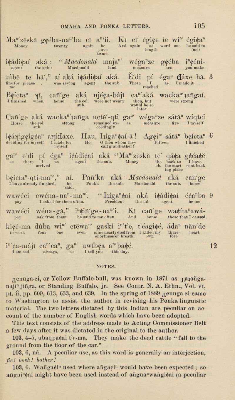Man/zeska g<j:</ba-nan/ba ci an‘ii. Ki ci' egi^e le win/ dgifa,11 Money twenty again he Ard again at word one he said to gave to me. length (me) i<jjadi<j>ai aka: “Macdonald maja agent the sub.: Macdonald land n/ wdganze g<j:dba in<j:er]i- you make measure ten lube te ha/,” ai aka i<£adi<j:ai aka. E di pi dgan daxe ha. 3 fine for please was saying agent the sub. me There I reached as I made it B<jactaD 5{i, can'ge aka uje^a-baj I finished when, horse the col. were not weary sub. can'aka wackan'iangai. were strong. then, but would he so later Can'ge aka wackan'janga ucte'-qti gan/ wdganze satan wiqtci Horse the col. strong remained ex- as measure five I myself sub. ceedingly ifaqig^ig^a11 aqidaxe. Hau, Ijiga^ai-a! Ag<fin/-satan b(jactan 0 i deciding for myself I made for Ho, O thou whom they myself. call grandfather! Fifteen I finished gan/ e'di pi eg a11 i<fadi<j:ai aka “Man'zeska te' qa^a g< as there I as agent the suh. Money the back to I have arrived ob. the start- sent back ing place b(Jdctan-qti-man/,” ai. Pan'ka ak& ' Macdonald aka can'ge I have already finished, he Ponka the sub. Macdonald the sub. horse said. waweci ewdna-nan-maD'. u Iiigan<^ai aka i(£adi<fai e<fanba 9 pay I asked for them often. President the sub. agent he too waweci wena-ga,” in^in'ge-nan'i. Ki can'ge wa<^itanawa- pay ask from them, he said to me often. And horse those that I caused ki<fe-raa duba win/ ctewan/ gasld in't’e, t’eagi^e, ada11 nan'de to work four one even mine nearly died from I killed my there- heart shortness of breath, own fore in'<fa-maji can'can, gan/ uwib<fa an'ba<j:e. 1 am sad always, so I tell jou this day. 12 NOTES. j^enuga-zi, or Yellow Buffalo-bull, was known in 1871 as j^anga- najin jinga, or Standing Buffalo, jr. See Contr. N. A. Ethn., Vol. vi, ])t. ii, pp. 609, 613, 633, and 639. In the spring of 1889 ^enuga-zi came to Washington to assist the author in revising his Ponka linguistic material. The two letters dictated by this Indian are peculiar on ac¬ count of the number of English words which have been adopted. This text consists of the address made to Acting Commissioner Belt a few days after it was dictated in the original to the author. 103, 4-5, ubaqpa<fai t’e-ma. They make the dead cattle “fall to the ground from the floor of the car.” 103, 6, na. A peculiar use, as this word is generally an interjection, fie! bosh! bother! 103, 6. Wauga<fin used where anga<fin would have been expected; so anguin<fai might have been used instead of ahguanwahgi<j;ai (a peculiar