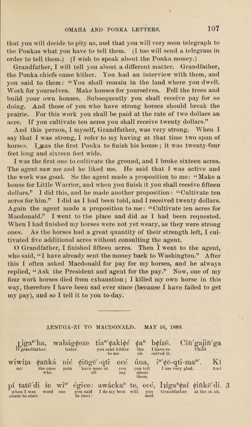 that you will decide to pity us, and that you will very soon telegraph to the Ponkas what you have to tell them. (I too will send a telegram iu order to tell them.) (I wish to speak about the Ponka money.) Grandfather, I will tell you about a different matter. Grandfather, the Ponka chiefs came hither. You had an interview with them, and you said to them: “You shall remain in the land where you dwell. Work for yourselves. Make houses for yourselves. Fell the trees and build your own houses. Subsequently you shall receive pay for so doing. And those of you who have strong horses should break the prairie. For this work you shall be paid at the rate of two dollars an acre. If you cultivate ten acres you shall receive twenty dollars.” And this person, I myself, Grandfather, was very strong. When I say that I was strong, I refer to my having at that time two span of horses. Ijyas the first Ponka to finish his house; it was twenty-four feet long and sixteen feet wide. I was the first one to cultivate the ground, and I broke sixteen acres. The agent saw me and he liked me. He said that I was active and the work was good. So the agent made a proposition to me: “Make a house for Little Warrior, and when you finish it you shall receive fifteen dollars.” I did this, and he made another proposition : “Cultivate ten acres for him.” I did as I had been told, and I received twenty dollars. A.gain the agent made a proposition to me: “ Cultivate ten acres for Macdonald.” I went to the place and did as I had been requested. When I had finished my horses were not yet weary, as they were strong ones. As the horses bad a great quantity of their strength left, I cul¬ tivated five additional acres without consulting the agent. O Grandfather, I finished fifteen acres. Then I went to the agent, who said, “ I have already sent the money back to Washington.” After this I often asked Macdonald for pay for my horses, and he always replied, “Ask the President and agent for the pay.” Now, one of my four work horses died from exhaustion; I killed my own horse in this way, therefore I have been sad ever since (because I have failed to get my pay), and so I tell it to you to-day. TENUGA-ZI TO MACDONALD. MAY 16, 1889. jjiga^ha, wabag^eze tian/<j;aki<^ <£an b(fize. Cin'gajiiTga O grandfather, letter you sent hither the I have re- Child to me ob. ceived it. wiwiia (fanka nie (junge'-qti ece ima, in/<fe-qti-man/. Ki my the ones who pain pi tate'di 10 wi“' when I was about to start word one have none at all you you tell say about them, I am very glad. And you said I do my best will, you Grandfather, at the st. ob, to (me): said,