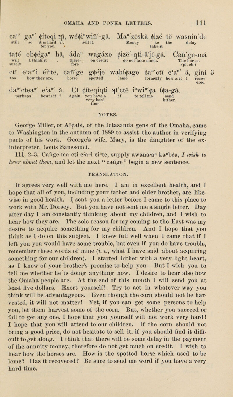 can/ gan/ (juteqi qi, we^win'-ga. still so it is hard if, for you * sell it. tatd eb<j*,egau ha, ada11 wagaxe ■will surely I think it there- on credit fore Manzeska <fizd te wasnin'de Money to the delay take it (jdze'-qti-a jDga. Can'ge-ma do not take much. The horses (pi. ob.) ctl e‘an/i einte, can7go gfeje wahi^age too how they are, horse spotted lame $an/cti e‘aD/ a, gini 3 formerly how is it ? recov¬ ered dan/ctean/ e‘an/ a. Ci (fiteqiqti ^[i'cte iDwin/$a i$a-ga. perhaps how is it ? Again yon have a if to tell me send very hard hither, time NOTES. George Miller, or An<fabi, of the Ictasanda gens of the Omaha, came to Washington in the autumn of 1889 to assist the author in verifying parts of his work. George’s wife, Mary, is the daughter of the ex¬ interpreter, Louis Sanssouci. Ill, 2-3. Cange-ma cti e4ani einte, supply awana4an kaub<fa, I wish to hear about them, and let the next 44 cange” begin a new sentence. TRANSLATION. It agrees very well with me here. I am in excellent health, and I hope that all of you, including your father and elder brother, are like¬ wise in good health. I sent you a letter before I came to this place to work with Mr. Dorsey. But you have not sent me a single letter. Day after day I am constantly thinking about my children, and I wish to hear how they are. The sole reason for my coming to the East was my desire to acquire something for my children. And I hope that you think as I do on this subject. I knew full well when I came that if I left you you would have some trouble, but even if you do have trouble, remember these words of mine (i. c., what I have said about acquiring something for our children). I started hither with a very light heart, as I knew of your brother’s promise to help you. But I wish you to tell me whether lie is doing anything now. I desire to hear also how the Omaha people are. At the end of this mouth I will send you at least five dollars. Exert yourself! Try to act in whatever way you think will be advantageous. Even though the corn should not be har¬ vested, it will not matter! Yet, if you can get some persons to help you, let them harvest some of the corn. But, whether you succeed or tail to get any one, I hope that you yourself will not work very hard! I hope that you will attend to our children. If the corn should not bring a good price, do not hesitate to sell it, if you should find it diffi¬ cult to get along. 1 think that there will be some delay in the payment of the annuity money, therefore do not get much on credit. I wish to hear how the horses are. How is the spotted horse which used to be lame? Has it recovered? Be sure to send me word if you have a very hard time.