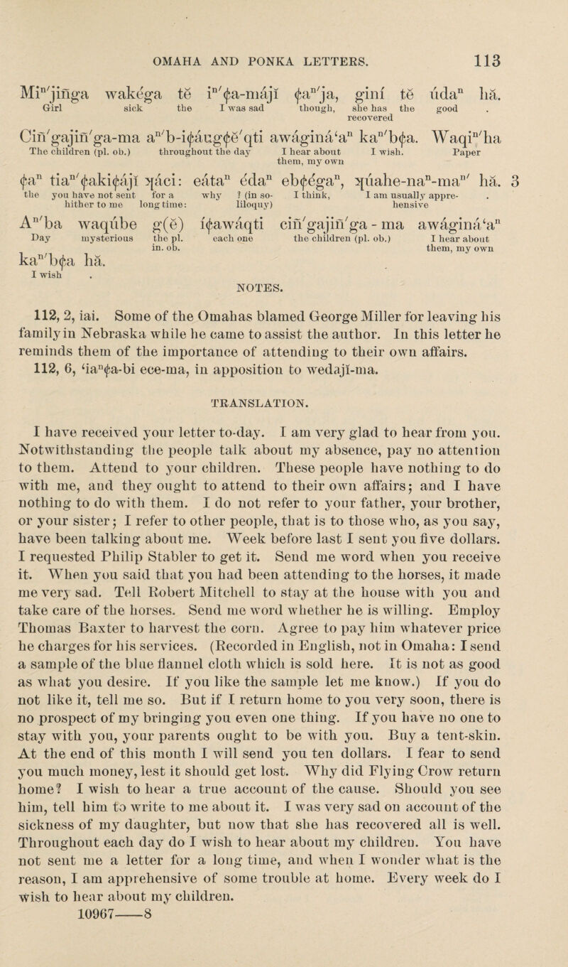 Min/jinga wakega te iD/(^a-niaji <£an/ja, gini te uda11 lia. good Girl sick the I was sad though, she has the recovered Cin'gajin'ga-ma an/b-i^aug<f5e'qti awagina‘an kan/b(fa. Waqin/ha The children (pi. oh.) throughout the day I hear about I wish. Paper them, my own (fa11 tian/(j*aki(^aji qaci: eata11 edan eb(fegan, ^uahe-nan-man/ ha. 3 the you have not sent for a hither to me long time: An/ba waqube g(e) Day mysterious the pi. in. ob. ka11 b<£a ha. I wish why ? (in so- I think, I am usually appre- liloquy) hensive i<fawaqti cin'gajin'ga - ma awagina‘an each one the children (pi. ob.) I hear about them, my own NOTES. 112, 2, iai. Some of the Omahas blamed George Miller for leaving his family in Nebraska while he came to assist the author. In this letter he reminds them of the importance of attending to their own affairs. 112, 6, fian<fa-bi ece-ma, in apposition to wedaji-ma. TRANSLATION. I have received your letter to-day. I am very glad to hear from you. Notwithstanding the people talk about my absence, pay no attention to them. Attend to your children. These people have nothing to do with me, and they ought to attend to their own affairs $ and I have nothing to do with them. I do not refer to your father, your brother, or your sister; I refer to other people, that is to those who, as you say, have been talking about me. Week before last I sent you five dollars. I requested Philip Stabler to get it. Send me word when you receive it. When you said that you had been attending to the horses, it made me very sad. Tell Robert Mitchell to stay at the house with you and take care of the horses. Send me word whether he is willing. Employ Thomas Baxter to harvest the corn. Agree to pay him whatever price he charges for his services. (Recorded in English, not in Omaha: I send a sample of the blue flannel cloth which is sold here. It is not as good as what you desire. If you like the sample let me know.) If you do not like it, tell me so. But if I return home to you very soon, there is no prospect of my bringing you even one thing. If you have no one to stay with you, your parents ought to be with you. Buy a tent-skin. At the end of this month I will send you ten dollars. I fear to send you much money, lest it should get lost. Why did Flying Grow return home? I wish to hear a true account of the cause. Should you see him, tell him to write to me about it. I was very sad on account of the sickness of my daughter, but now that she has recovered all is well. Throughout each day do I wish to hear about my children. You have not sent me a letter for a long time, and when I wonder what is the reason, I am apprehensive of some trouble at home. Every week do I wish to hear about my children. 10967—-8