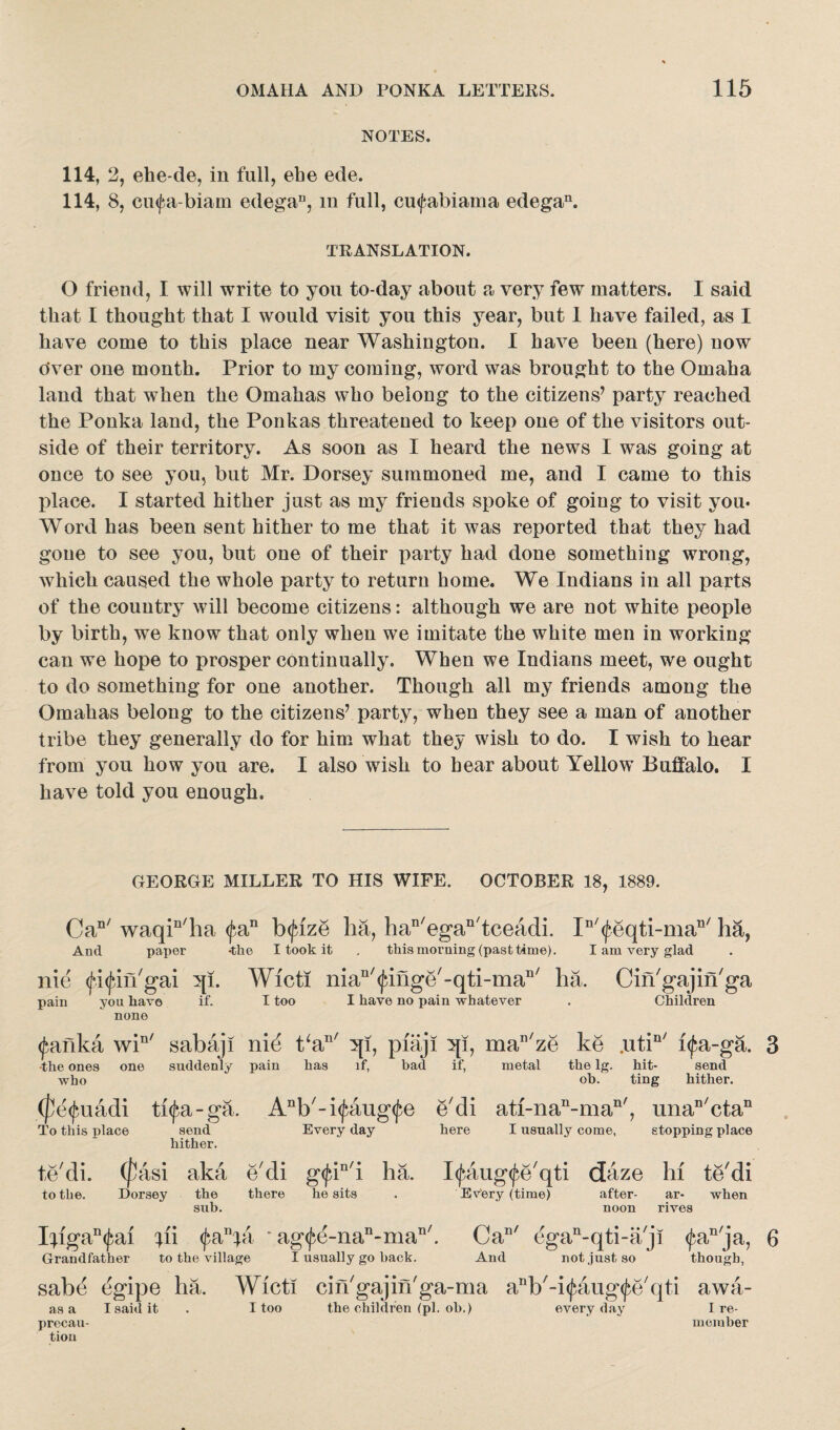 NOTES. 114, 2, ehe-de, in full, ehe ede. 114, 8, cmfa-biam edegaD, in full, cinfabiaina edegan. TRANSLATION. O friend, I will write to you to-day about a very few matters. I said that I thought that I would visit you this year, but 1 have failed, as I have come to this place near Washington. I have been (here) now Over one month. Prior to my coming, word was brought to the Omaha land that when the Omahas who belong to the citizens7 party reached the Ponka land, the Ponkas threatened to keep one of the visitors out¬ side of their territory. As soon as I heard the news I was going at once to see you, but Mr. Dorsey summoned me, and I came to this place. I started hither just as my friends spoke of going to visit you* Word has been sent hither to me that it was reported that they had gone to see you, but one of their party had done something wrong, which caused the whole party to return home. We Indians in all parts of the country will become citizens: although we are not white people by birth, we know that only when we imitate the white men in working can we hope to prosper continually. When we Indians meet, we ought to do something for one another. Though all my friends among the Omahas belong to the citizens7 party, when they see a man of another tribe they generally do for him what they wish to do. I wish to hear from yon how you are. I also wish to bear about Yellow Buffalo. I have told you enough. GEORGE MILLER TO HIS WIFE. OCTOBER 18, 1889. Can/ waqin/ha <|}an bfize ha, han/egan/tceadi. In/<feqti-man/ ha, And paper -the I took it . this morning (past time). I am very glad nie (fi^in'gai ql. Wicti niaD/(finge/--qti-man/ ha. Cin'gajiihga pain you have if. I too I have no pain whatever . Children none <fanka win/ sabaj! nie t‘an/ 3[i, piaji 3p, man/ze ke .utin/ i<fa-ga. the ones one suddenly pain has if, bad if, metal the lg. hit- send who oh. ting hither. uadi thfa-ga. Anb/-i<^aug(fe e'di atf-nan-man', unan/ctan To this place send Every day here I usually come, stopping place hither. te'di. (pasi aka e'di g<piD/i ha. I^aug^e'qti daze hi te'di Dorsey the there he sits . Every (time) sub. to the. after- ar- when noon rives Ifigan(^ai fii <fanfa * ag<fe-nan-man/. Can/ egan-qti-a,j! $anja, 6 Grandfather to the village I usually go hack. And not just so though, sabe egipe ha. Wicti cin'gajin'ga-ma a^'-i^aug^e'qti awa- as a I said it . I too the children (pi. oh.) everyday I re- precau- member tion