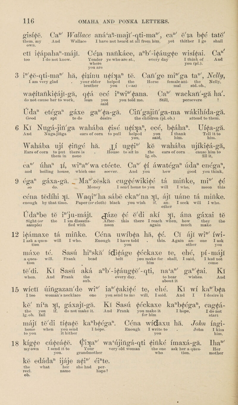 gisi^e. Can/ Wallace anaW-maji'-qti-ma11', cau/ e'^a b<fe tate' them, my And Wallace I have not heard at all from him, yet thither I go shall own. cti i<f4pahan-maji. Ce^a nankace, aDb'-i<jiaug<fe wisi^ai. Can/ too I do not know. Yonder ye who are st., everyday I think of And Yonder ye who are st., where you are I think of you (pi.). in'<fe-qti-man' ha, <£fyinu u(j*iqan te. Can'ge min/ga tan/, Nelly, I am very glad . your elder helped the Horse female ani- the Nelly, (^=as) , mal std. oh., brother you wa<Jatanki<jiaji-ga, q<j$a ece inwin'<fana. Can/ wackan'-ga ha'. do not cause her to work, lean you said you told me. Still, persevere Udan etdga11 gaxe gan/<£a-ga. Cin'gajin'ga-ma wakihida-ga. Good apt to do desire the children (pi. oh.) attend to them. 6 Ki Nuga-jin'ga wahaba <£ise u<fiqan, ecd, b<£ahan. Ui<£a-ga. And Nuga-jinga ears of corn to pull helped you I thank Tell it to you, said, him. him. Wahaba uji (jbinge ha. ji ugtjd11' ke wahaba ujiki^a-ga, Ears of corn to put there is them in none House to sit in the ears of corn lg. oh. cause him to fill it, can/ uhan u, winan/wa ctecte. Can/ <jd awatega11 iidan endgau, boiling house, which one soever. And you how good you think, and 9 ega11 gaxa-ga. Man'zeska cug<fewiki(^e ta minke, min/ $6 do. Money I send home to you will I who, moon this so eena tedihi qi. Waqin/ha sabe ckan'na qi, aji uane ta minke. enough by that time. Paper (or cloth) black you wish if, an- I seek will I who. other lTdanbe te in/j u-maji. cjaze tye e'di aki qi, ana gaxai te Sight (or the I am dissatis- After- this there I reach when, how they the sample) fled with noon again much make 12 i^amaxe ta minke. Cena uwi'b<£a ha, <fe. Ci aji win/ iwi- I ask a ques- will I who. Enough I have told . this. Again an- one I ask you other you Sash hinska' idi^age (feckaxe te, ehe, pi-maji Frank bead belt you make for shall, I said, I had not him come Ki Sash aka anb'd<faug<jie'-qti, na‘an' gan'(f,ai. Ki And Frank the every day, to hear wishes. And sub. about it tion maxe a ques¬ tion te'di. when. te. will. 15 wicti hingazan'de win/ ian'<jiaki<£e te, ehe. Ki wi kan'b<£a I too woman’s necklace one you send to me will, I said. And I I desire it ke' nka qi, gaxaji-ga. Ki Sash tfeckaxe kaub<fegan, cag<fa- the you if, do not make it. And Frank you make it I hope, I do not lg. ob. tail for him start maji te'di ttyatye kanh<^egan. Cena wfdaxu ha. John fagi- home when you send I hope. Enough I write to . John I kiss to you it hither you him, 18 kig<fe cufeatye. ([Jiqa11' wa‘ujinga-qti <finke imaxa-ga. my own I send it to Your very old woman the one ask her a ques- you. grandmother who tion.  ke edadan ijaje a<jdn' dinte. the what her she had per- recl. name haps? ob. Ilia' Her mother