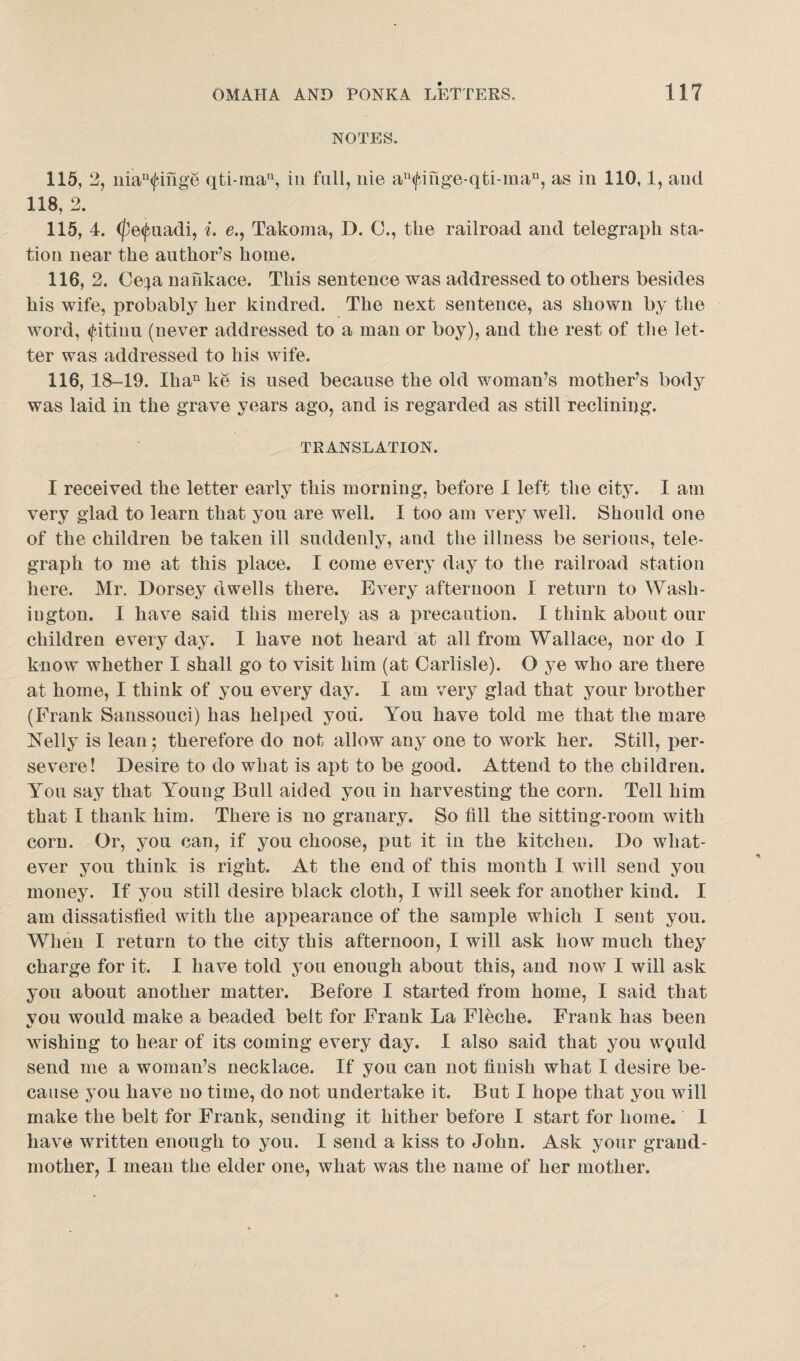 NOTES. 115, 2, niaufifige qti-man, in fall, nie an^mge-qti-man, as in 110,1, and 118, 2. 115, 4. (fe^uadi, i. e., Takoma, D. 0., the railroad and telegraph sta¬ tion near the author’s home. 116, 2. Ce^a nankace. This sentence was addressed to others besides his wife, probably her kindred. The next sentence, as shown by the word, <fitiuu (never addressed to a man or boy), and the rest of the let¬ ter was addressed to his wife. 116, 18-19. Ihan ke is used because the old woman’s mother’s body was laid in the grave years ago, and is regarded as still reclining. TRANSLATION. I received the letter early this morning, before I left the city. I am very glad to learn that you are well. I too am very well. Should one of the children be taken ill suddenly, and the illness be serious, tele¬ graph to me at this place. I come every day to the railroad station here. Mr. Dorsey dwells there. Every afternoon I return to Wash¬ ington. I have said this merely as a precaution. I think about our children every day. I have not heard at all from Wallace, nor do I know whether I shall go to visit him (at Carlisle). O ye who are there at home, I think of you every day. I am very glad that your brother (Frank Sanssouci) has helped you. You have told me that the mare Kelly is lean; therefore do not allow any one to work her. Still, per¬ severe! Desire to do what is apt to be good. Attend to the children. You say that Young Bull aided you in harvesting the corn. Tell him that I thank him. There is no granary. So fill the sitting-room with corn. Or, you can, if you choose, put it in the kitchen. Do what¬ ever you think is right. At the end of this month I will send you money. If you still desire black cloth, I will seek for another kind. I am dissatisfied with the appearance of the sample which 1 sent you. When I return to the city this afternoon, I will ask how much they charge for it. I have told you enough about this, and now I will ask you about another matter. Before I started from home, I said that vou would make a beaded belt for Frank La Fleche. Frank has been wishing to hear of its coming every day. I also said that you w$uld send me a woman’s necklace. If you can not finish what I desire be¬ cause you have no time, do not undertake it. But I hope that you will make the belt for Frank, sending it hither before I start for home. 1 have written enough to you. I send a kiss to John. Ask your grand¬ mother, I mean the elder one, what was the name of her mother.