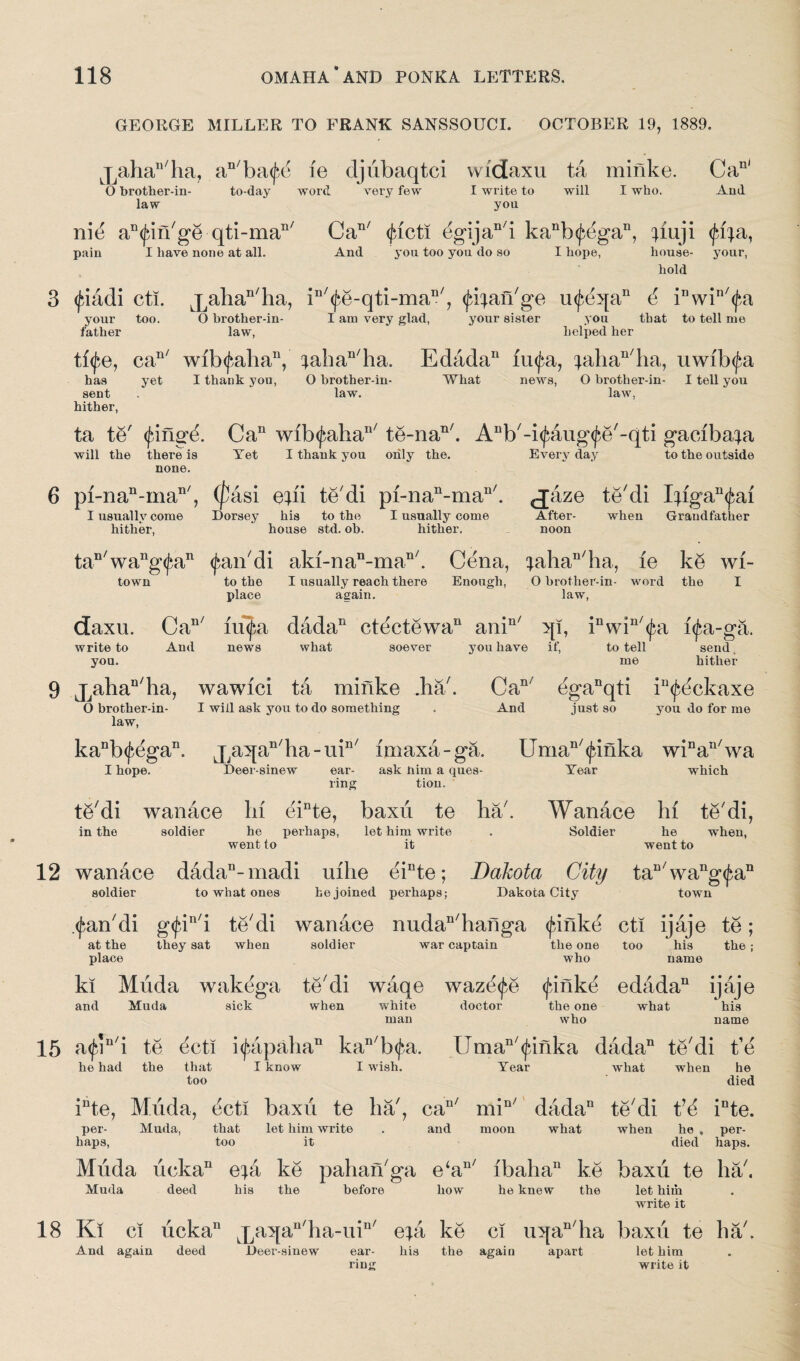 GEORGE MILLER TO FRANK SANSSOUCI. OCTOBER 19, 1889. jjaha11/ha, anba<fe le djiibaqtci vvidaxu ta minke. Ca11' O brother-in- to-day word very few I write to will I who. And law you nit3 an(^n/ge qti-man/ Can/ <|ncti egijan7i kanb<^egan, qiuji (fiqa, pain I have none at all. And you too you do so I hope, house- your, hold (fiadi cti. Lpahan/ha, in/(^e-qti-man/, <ja:jan7ge u<^eqan d iDwin7<jrt your too. O hrother-in- I ana very glad, your sister you that to tell me father law, helped her ti<fe, can/ wib(f5ahan, ;ahan7ha. Edada11 linj^a, ^ahan7ha, uwibifa has yet I thank yon, O hrother-in- What news, O brother-in- I tell you sent . law. law, hither, ta te7 <Jnngd. Ca11 wibifaha117 te-nan/. Anb7-i<fang<£e7-qti gaeiba^a will the there is Yet I thank you only the. Everyday to the outside none. pi-nan-man/, (jfcasi eqii te'di pi-nan-man/. jaze te/di IAga^ai when Grandfather I usually come hither, Dorsey his to the I usually come After- house std. ob. hither. noon tan7wang<fan <jrm7di aki-nan-man/. Cena, ^ahan7ha, le ke wi- town to the I usually reach there Enough, O brother-in- word the I place again. law, daxu. Can/ m^a dada11 ctectewa11 anin/ qi, inwin7<j;a i^a-ga. write to And news what soever you have if, to tell send you. me hither jJaha“/ha, wawici ta minke .ha . Can/ eganqti in<feckaxe O brother-in- I will ask you to do something . And just so you do for me law, kanb(fdgan. jJa5[an/ha-uin/ imaxa-ga. Uman/<|dnka winaT1/wa I hope. Deer-sinew ear- ask nim a ques- Year which ring tion. t6/di wanace In einte, baxii te ha7. Wanace In te7di, in the soldier he perhaps, let him write . Soldier went to it he when, went to wanace dadan-madi uihe einte; Dakota City tau7wang<fan soldier to what ones he joined perhaps; Dakota City town <£an7di g<fin/i te7di wanace nudan7hanga <Janke cti ijaje te; at the they sat when soldier war captain the one too his the; place who name ki Miida wakega te7di waqe wazdife <|dnkd edada11 ijaje and Muda sick when white doctor the one what his man who name a<£in7i te ecti i(fapahan kan7b<f$a. Uman/<janka dada11 te7di t’e he had the that I know too I wish. Year what when he died inte, Muda, ticti baxii te ha/, cau/ min/ dada11 te7di t’d inte. per- Muda, that let him write . and moon what when he , per¬ haps, too it died haps. Miida licka11 e^a ke pahan/ga e‘an/ ibaha11 ke baxii te ha7. Muda deed his the before how he knew the let him write it Ki ci iickan ^aqau7lia-iiin7 e;a ke ci uqan/ha baxii te ha7. And again deed Deer-sinew ear- his the again apart let him ring write it