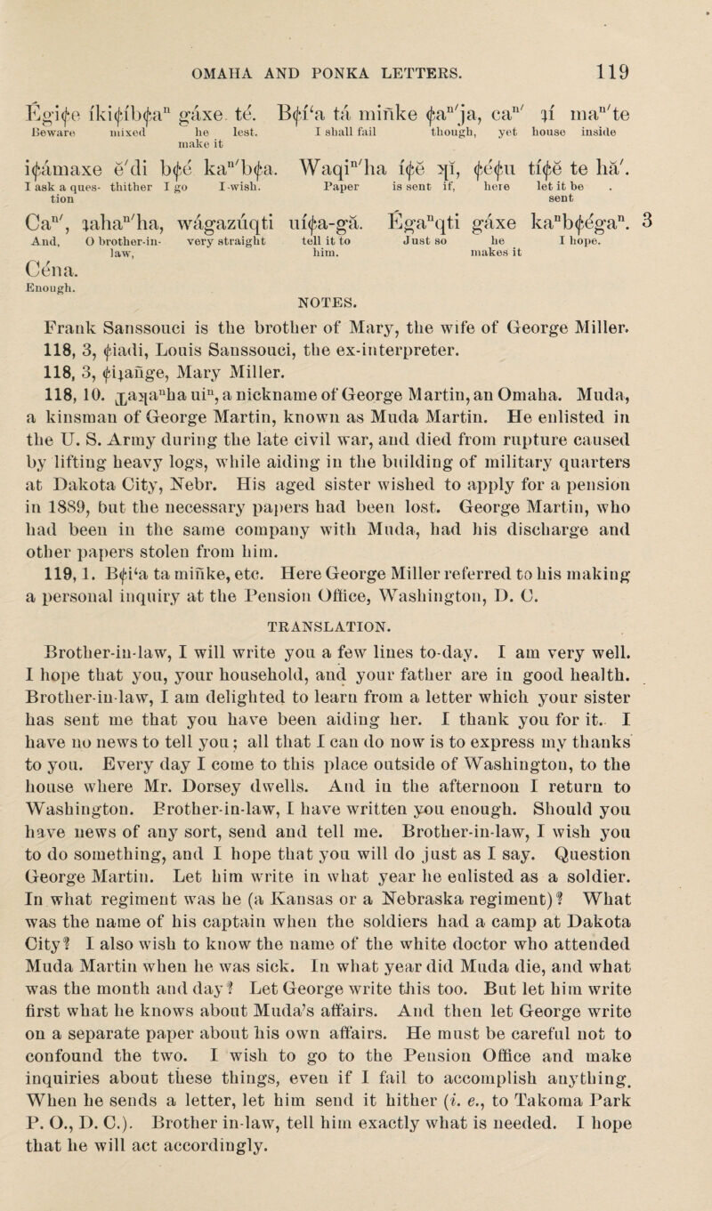 Eg‘i(fe iki(fib(Jnn grixe. te. Beware mixed lie lest. make it B(ja‘a ta minke $an/ja, can/ ti mau/te I shall fail though, yet house inside i^amaxe e'di b<fe kan/b<fa. I ask a ques- thither I go I-wish, tion Can/, tahan/ha, wagazuqti And, O brother-in- very straight law, Cena. Enough. Waqin/ha ife qi, fe<jm tife te ha/. Paper is sent if, here let it be sent m^a-ga. Eganqti gaxe kanb<j^gan. tell it to Just so he I hope, him. makes: it NOTES. Frank Sanssouci is the brother of Mary, the wife of George Miller. 118, 3, <Jdadi, Louis Sanssouci, the ex-interpreter. 118, 3, (fijange, Mary Miller. 118, 10. ^aqa^a uin, a nickname of George Martin, an Omaha. Mucla, a kinsman of George Martin, known as Muda Martin. He enlisted in the U. S. Army during the late civil war, and died from rupture caused by lifting heavy logs, while aiding in the building of military quarters at Dakota City, Nebr. His aged sister wished to apply for a pension in 1889, but the necessary papers had been lost. George Martin, who had been in the same company with Muda, had his discharge and other papers stolen from him. 119,1. B<fi‘a ta minke, etc. Here George Miller referred to his making a personal inquiry at the Pension Office, Washington, D. C. TRANSLATION. Brother-in-law, I will write you a few lines to-day. I am very well. I hope that you, your household, and your father are in good health. Brother-in-law, I am delighted to learn from a letter which your sister has sent me that you have been aiding her. I thank you for it. I have no news to tell you; all that I can do now is to express my thanks to you. Every day I come to this place outside of Washington, to the house where Mr. Dorsey dwells. And in the afternoon I return to Washington. Brother-in-law, I have written you enough. Should you have news of any sort, send and tell me. Brother-in-law, I wish you to do something, and I hope that you will do just as I say. Question George Martin. Let him write in what year he enlisted as a soldier. In what regiment was he (a Kansas or a Nebraska regiment)? What was the name of his captain when the soldiers had a camp at Dakota City? I also wish to know the name of the white doctor who attended Muda Martin when he was sick. In what year did Muda die, and what was the month and day? Let George write this too. But let him write first what he knows about Muda’s affairs. And then let George write on a separate paper about his own affairs. He must be careful not to confound the two. I wish to go to the Pension Office and make inquiries about these things, even if I fail to accomplish auything. When he sends a letter, let him send it hither (i. e., to Takoma Park P. O., D. C.). Brother in-law, tell him exactly what is needed. I hope that he will act accordingly.