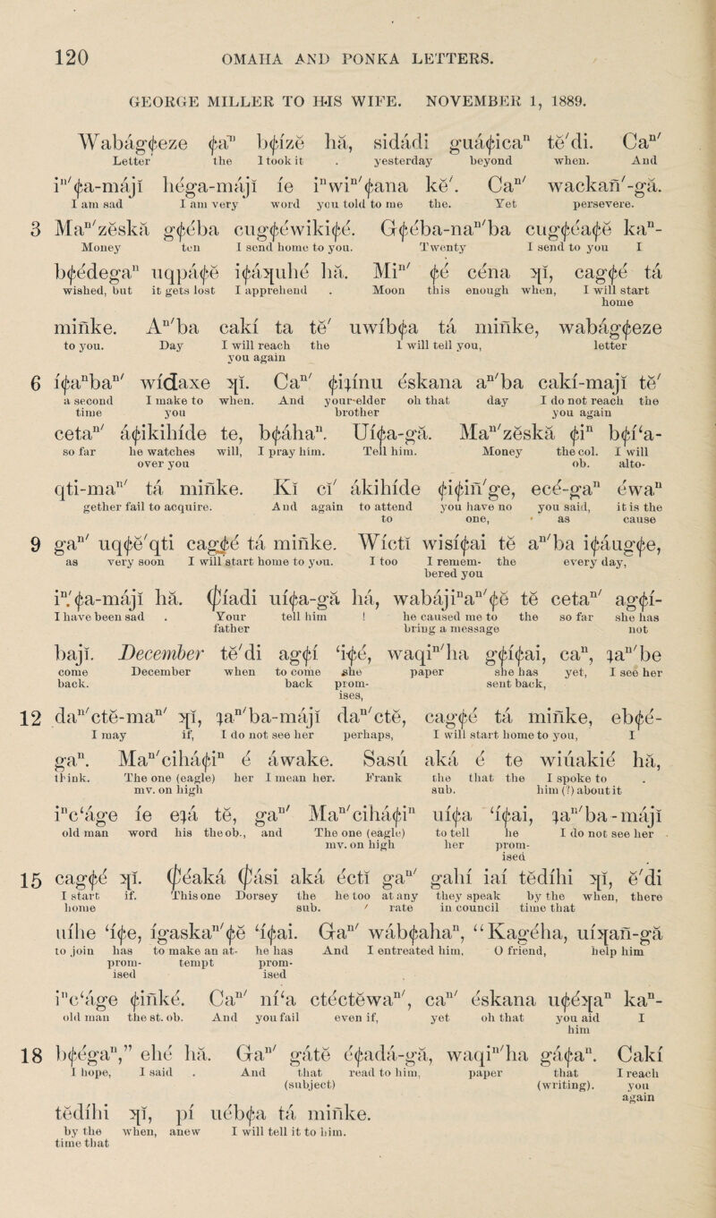 GEORGE MILLER TO HIS WIFE. NOVEMBER 1, 1889. Wabag<teze (fa13 b<jdze ha, sidadi gua<jdcan te'di. Can/ Letter the 1 took it . yesterday beyond when. And iu/<jia-maji liega-maji le inwin/<^ana ke'. Can/ wackan'-ga. I am sad I am very word you told to me the. Yet persevere. Man/zeska g<£eba cug^ewiki^. G^eba-na^ba cug<fea<£e kan- Money ten I send home to you. Twenty I send to you I b(J?edega13 uqpa^e i<£aquhe ha. Min/ <^e cena qi, cag^e ta wished, but it gets lost I apprehend . Moon this enough when, I will start home minke. An/ba caki ta te' uwib<£a ta minke, wabag<feze to you. Day I will reach the 1 will tell you, letter you again i(^anban/ widaxe qi. Can/ <jd|mu dskana an/ba caki-maji te' a second I make to when. And your-elder oh that day I do not reach the time you brother you again cetan/ 4<fikihide te, b<fahan, Ui^a-ga. Man/zeska fin b<jd‘a- I pray him. Tell him. Money the col. I will ob. alto- so far he watches over you will. qti-maB/ ta minke. gether fail to acquire. Ki ci akihide filin'ge, ecd-ga13 ewa“ And again to attend you have no you said, it is the to one, • as cause gan/ uq^e'qti cagjfcd ta minke. Wicti wisi^ai te aR/ba i^aug^e, as very soon I will start home to you. I too I remem- the every day, bered you i13.'(fa-maji ha. (pladi ui<£a-ga ha, wabajinan/<£e te cetan/ ag^i- I have been sad Your father tell him he caused me to bring a message the so far she has not baji. December te'di ag<^i ‘i-^e, waqin/ha gtyfyai, ca11, ^an/be December when to come she paper she has yet, I see her come back. back prom¬ ises, sent back. da3l/cte-man/ qi, ^an/ba-maji dan/cte, eagfd ta minke, eb<fe- I may if, I do not see her perhaps, I will start home to you, I gan. Man/ciha<jdn d awake. Sasn aka e te wiiiakid ha, tfink. The one (eagle) her I mean her. Drank the that the I spoke to mv. on high sub. him (?) aboutit ir,c‘age ie e;a te, gan/ Man/ciha^in ufya h^ai, ^aR/ba-maji old man word his theob., and The one (eagle) to tell he I do not see her mv. on high her prom¬ ised cagfe qi. (peaka (fasi aka ecti gau/ gain iai tedihi qi, e'di I start home if. This one Dorsey the he too at any sub. f rate they speak by the when, there in council time that uihe h<fe, igaskan/(^e h<£ai. Gan/ wab^aha11, “Kagdha, mqan-ga to join has to make an at- he has And I entreated him, O friend, help him prom- tempt prom¬ ised ised inc‘age (jiinkd. Can/ nka ctectewa11', caI3/ eskana u^dqa11 kan- old man the st. ob. And you fail even if, yet oh that you aid him IxfdgaV’ ehe ha. Ga13/ gate e<j}ada-ga, waqiI3/ha ga<fan. 1 hope, I said . And that read to him, paper that (subject) (writing). tedihi qi, pi ueb<|*a ta minke. by the when, anew I will tell it to him. time that Caki I reach you again