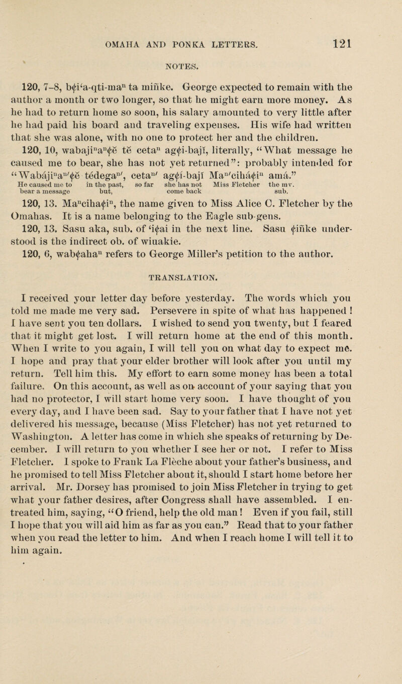 NOTES. 120, 7-8, b<fba-qti-man ta rninke. George expected to remain with the author a month or two longer, so that he might earn more money. As he had to return home so soon, his salary amounted to very little after he had paid his board aud traveliug expenses. His wife had written that she was alone, with no one to protect her and the children. 120, 10, wabajiuan(fe te cetau ag<fi-baji, literally, “What message he caused me to bear, she has not yet returned”: probably intended for “Wabajiuau/<fe tedegan/, cetau/ ag<fi-baji Mau/ciha<fiu ama.” He caused me to in the past, so far she has not Miss Fletcher the mv, bear a message hut, come back sub. 120, 13. Manciha<fin, the name given to Miss Alice 0. Fletcher by the Omahas. It is a name belonging to the Eagle sub gens. 120, 13, Sasu aka, sub. of h<fai in the next line. Sasu <fihke under¬ stood is the indirect ob. of wiuakie. 120, 6, wab<fahan refers to George Miller’s petition to the author. TRANSLATION. I received your letter day before yesterday. The words which you told me made me very sad. Persevere in spite of what has happened ! I have sent you ten dollars. I wished to send you twenty, but X feared that it might get lost. I will return home at the end of this month. When I write to you again, I will tell you on what day to expect me. I hope and pray that your elder brother will look after you until my return. Tell him this. My effort to earn some money has been a total failure. On this account, as well as on account of your saying that you had no protector, I will start home very soon. I have thought of you every day, and I have been sad. Say to your father that I have not yet delivered his message, because (Miss Fletcher) has not yet returned to Washington. A letter has come in which she speaks of returning by De¬ cember. I will return to you whether I see her or not. I refer to Miss Fletcher. I spoke to Frank La Fleche about your father’s business, aud he promised to tell Miss Fletcher about it, should I start home before her arrival. Mr. Dorsey has promised to join Miss Fletcher in trying to get what your father desires, after Congress shall have assembled. I en¬ treated him, saying, “O friend, help the old man! Even if you fail, still I hope that you will aid him as far as you can.” Read that to your father when you read the letter to him. And when I reach home I will tell it to him again.