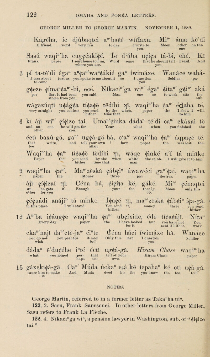 GEORGE MILLER TO GEORGE MARTIN. NOVEMBER 1, 1889. Kageha, ie djubaqtci an/ba$e widaxu. Mi11 ama ke'di O friend, word very few to-day I write to Moon other in the you. one Sasii waqin'ha cug^eakitfe. Ie d‘dba ufifa, ta-bi, ehe. Ki Frank paper I sent home to him, Word some that he should tell I said. And where you are. you, 3 pi ta-te'di egan au<£an/wan<faki^ gan iwimaxe. Wanace waba- I was about just as you spoke to me about it so I question Soldier pa- to come you. gt^eze <jdman<f>an/-bi, ece. Nikacin/ga win/ dgan <jdtan/ g<fiu/ aka per that it had been you said, stolen from you, Man one so to work sits the sub. wagazuqti utyagfa tfyafe tedihi 5p, waqin/ha <faD/ edaha te, very straight you confess you send by the when, hither time that paper the I show it will, to him 6 ki aji win/ <fi<fdze tai. Uman/<jdnka dada11 tedi car,/ ckaxai te and an- one he will get for Year what when you finished the other you. dcti baxii-ga, gan/ ug<^a-ga ha, e‘aB/ waqin/ha (faB/ uqpatfe te. that too write, and tell your own affair how paper the was lost the. u/ Waqin/ha <fa Paper the 9 waqin/ha <fan/. * paper the. djl fifizai :qi. an- he gets if. other for you ti^a^e tedihi ql, waqe <^inke ah ta minke you send by tlie when, white the st. oh. I will give it to him hither time that man MaB/zeska pibfyi1* dwaweci gan/<j*,ai, waqin/ha Money three pay desires, paper Cena ha, <fi<jdia ke, gake. Min/ tfenaqtci Enough . your the, that lg. Moon only this ob. <fd<jmddi anaji11 ta minke. Itfatfe }[i, maB/zeska <fab<jdn i(^a-ga. in this place I will stand. You send if, money three you send hither hither. 12 An/ba itjmigtfe waqin/ha <£an/ ub^ixide, dde ti^a^aji. Nita11 Everyday paper the I have looked but you have not You for it sent it hither. work ckan/naji dan/cte-jan/ einte. (pena haci iwimaxe ha. Wanace you do not wish you perhaps it may be? Only this last I question you Soldier dada11 e'dmj^ehe inte ecti ug<fa-ga. Hiram Chase waqin/ha what you joined per- that tell of your Hiram Chase paper haps too own. 15 gaxeki<£a-ga. Can/ Muda ucka11 efa ke icpaha11 ke ct! u<fea-ga. cause him to make And Muda deed his the you know the too tell, it. NOTES. George Martin, referred to in a former letter as Takanha niu. 122, 2. Sasu, Frank Sanssouci. In other letters from George Miller, Sasu refers to Frank La Fleclie. 122, 4. Nikaciuga win, a pension lawyer in Washington, snb. of uppze tai.77