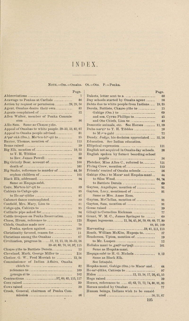 INDEX. Note.—Oni.=Omaha. Page. Abbreviations. 7 Acawage to Ponkas at Carlisle... 86 Action by request or permission.. .28, 29, 58 Agent, Omahas desire their own. 83 Agents complained of. 32 Allen Walter, member of Ponka Commis¬ sion .. 86 Allis Sam. Same as Ckapm-yme. Appeal of Omahas to white people.29-33, 53, 62, 67 Appeal to Omaha people advised. 81 Anpa-ska (Om.), Mautcu-hin-qti to. 95 Baxter, Thomas, mention of... 113 Beans raised. 39 Big Elk, mention of... 19, 55 to T. H. Tibbies. 23 to Rev. J ames Powell.. 66 Big Grizzly Bear, account of. 100 death of... 101 Big Snake, reference to murder of.44, 50 orphan children of. 101 Black Elk, addressed. 94 Same as Heqaga-sab8. Ca<£u, Mantcu-hin-qti to .. 89 Cahiecfa to Cange-q<j;a .. 95 to He-san-(junke. 97 Calumet dance contemplated. 80 Canfield, Mrs. Mary, Lion to. 81 Cange-q<fa, Cahie^a to. 95 Catlinite pipe asked for. 94 Cattle trespass on Ponka Reservation. 106 Chase, Hiram, reference to. 123 Chiefs, Omahas made new.„. 70 Ponka, spoken against... 100 Christianity favored, reason for. 11 Christians among the Omahas. 67 Civilization, progress in.11, 12,15,19, 30-33, 36 39-40, 63, 70, 90, 97,115 Ckaioe-yine to Battiste Deroin.. 13 Cleveland, Mark, George Miller to. 114 Clother, G. W., Fred Merrick to . 13, 54 Commissioner of Indian Affairs, Omaha chiefs to. 82 reference to. 109 Xenuga-zi to. 102 Contractions...57, 60, 65,115,117 Corn raised. 39 Cows raised. 39 Crook, General, chairman of Ponka Com¬ mission .. 86 Ot.=Oto. P.=Ponka. Page. Dakota, letter sent to a ......... 68 Day schools started by Omaha agent. 36 Debts due to white people from Indians.... 19, 55 Deroin, Battiste, Ckaioe-yine to .. 13 Gahige (Om.) to............... 69 and son, Cyrus Phillips to.___ 45 and Oto Chiefs, Lion to... 49 Domestic animals, etc. See Horses ....... 11,39 Duba-man<jfin to T. H. Tibbies... 20 to Mu»‘e-gahi. 72 Dundy, Judge, his decision appreciated.... 32, 34 Education. See Indian education. Elliptical expression .. Ill English not acquired in Omaha day schools. 36 English spoken by former boarding-school pupils. 36 Fletcher, Miss Alice C., referred to.... 121 Flying Crow, mention of. 113 Friends’ control of Omaha schools.. 36 Gahige (Om.) to Macan and Heqaka-mani .. 44 to Silas Wood. 64,74 to Battiste Deroin. 69 Gay ton, Angelique, mention of.... 91 Gayton, Lucy, mentioned of ...... 91 Same as Mrs. Amos Ross. Gayton, McClellan, mention of.. . 91 Gayton, Sam, mention of.... 91 Geese raised. 39 Gihaji to Cornelius Rickman. 77 Grant, W. M. C., James Springer to. 60 Hapax legomena.. 11, 34,45, 56, 59, 60, 69, 77, 80 88, 93, 109 Harvesting ....19,41,111,113 Heath, William McKim, Hupe^a to........ 37 Henderson, Hpton, mention of.... 19 to Mr. Luspen........... 12 Hehaka mani to <pa<j;in-nanpajl. 101 Same as Heqaka-mani. Heqaga-sabe to H. G. Nichols... 9,12 Same as Black Elk. See Icta<fabi. Heqaka-mani, Gahige (Om.) to Macan and.. 44 He-san-<j;inke, Cahie<j;a to.. 97 Hides.... 12,15,16,17, 20,43, 55 Hogs raised. 39 Horses, references to-42, 63, 71, 72, 74, 80, 91, 93 Horses needed by Omahas. 77 Human beings, Indians wish to be consul ered ..30, 31, 67