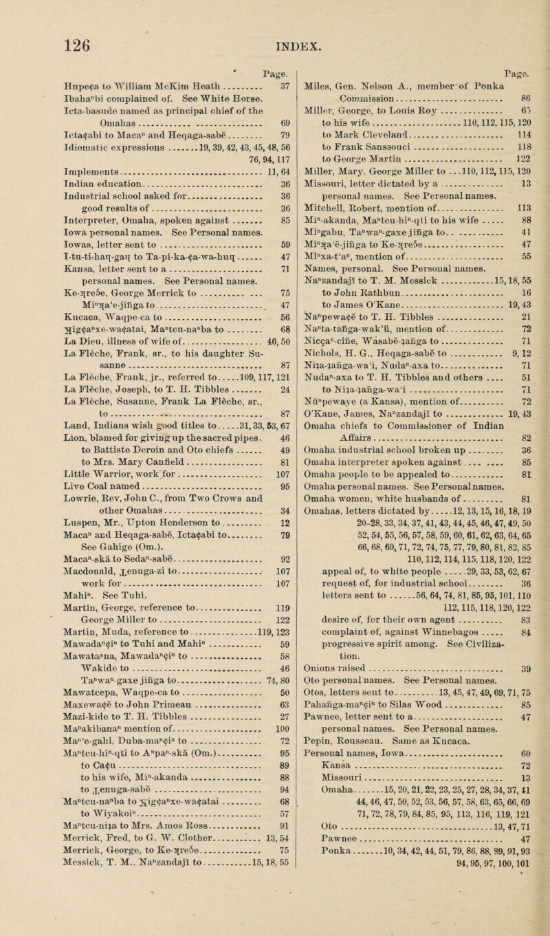 Page. Hupe<|;a to William McKim Heath. 37 Ibahanbi complained of. See White Horse. Icta-basude named as principal chief of the Omahas. 69 Ictacfabi to Macau and Heqaga-sab8. 79 Idiomatic expressions.19, 39, 42, 43, 45,48, 56 76, 94,117 Implements. 11,64 Indian education... 36 Industrial school asked for... 36 good results of......... 36 Interpreter, Omaha, spoken against-... 85 Iowa personal names. See Personal names. Iowas, letter sent to. 59 I-tu-ti-haq-gaq to Ta-pi-ka-<j;a-wa-huq. 47 Kansa, letter sent to a. 71 personal names. See Personal names. Ke-qre5e, George Merrick to.. ... 75 Min5[a‘e-jinga to., 47 Kucaca, Waqpe-ca to. 56 2ig(fanxe-wa<j;atai, Matcu-nanba to. 68 La Dieu, illness of wife of. 46, 50 La Fleche, Frank, sr., to his daughter Su- sanne. 87 La Fleche, Frank, jr., referred to.109,117,121 La F18che, Joseph, to T. H. Tibbies. 24 La Fleche, Susanne, Frank La Fl&che, sr., to.... 87 Land, Indians wish good titles to.31,33, 53, 67 Lion, blamed for giving up the sacred pipes. 46 to Battiste Deroin and Oto chiefs. 49 to Mrs. Mary Canfield. 81 Little Warrior, work for .. 107 Live Coal named. 95 Lowrie, Rev, John C., from Two Crows and other Gmahas.. 34 Luspen, Mr., IJpton Henderson to. 12 Maca” and Heqaga-sab§, Icta<{;abi to. 79 See Gahige (Om.). Maean-ska to Sedan-sab8. 92 Macdonald, xenuga_zi to... 107 work for... 107 Mahin. See Tuhi. Martin, George, reference to... 119 George Miller to. 122 Martin, Muda, reference to.119,123 Mawadan$in to Tuhi and Mahin .. 59 Mawatanna, Mawadan<fin to. 58 Wakide to. 46 Tanwan gaxe jinga to. 74,80 Mawatcepa, Waqpe-ca to. 50 Maxewa^S to John Primeau. 63 Mazi-kide to T. H. Tibbies... 27 Manakibanan mention of. 100 Man‘e-gahi, Duba-man<J;in to... 72 Mantcu-hin-qti to Anpan-ska (Om.). 95 to Catfiu. 89 to his wife, Min-akanda. 88 to X6nuga'sat)6. 94 Ma“tcu-nanba to 2£ig(fanxe-wa(|:atai. 68 to Wiyakoi. 57 Mantcu-niia to Mrs. Amos Ross. 91 Merrick, Fred, to G. W. Clother.i... 13,54 Merrick, George, to Ke-qre6e... 75 Messick, T. M.. lSTanzandajl to......15,18,55 Pago. Miles, Gen. Nelson A., member of Ponka Commission. 86 Miller, George, to Louis Roy. 65 to his wife.110,112,115,120 to Mark Cleveland. 114 to Frank Sans30uci. 118 to George Martin. 122 Miller, Mary. George Miller to .. .110,112,115,120 Missouri, letter dictated by a. 13 personal names. See Personal names. Mitchell, Robert, mention of. 113 Min-akanda, Mantcu-hin-qti to his wife. 88 Mingabu, Tanwan-gaxe jinga to. 41 Minqa‘e-jinga to Ke-qre5e..i. 47 Mixa-t‘an, mention of. 55 Names, personal. See Personal names. Nanzandaji to T. M. Messick.15,18, 55 to John Rathbun. 16 to James O’Kane.... 19, 43 Nanpewa<j;8 to T. H. Tibbies. 21 Nanta-tanga-wak’ii, mention of... 72 Nic§an cine, Wasabe-^anga to. 71 Nichols, H. G., Heqaga-sab6 to. 9,12 Ni^a-^anga-wa'i, Nudan-axa to....... 71 Nudan-axa to T. H. Tibbies and others_ 51 to Nipa-}anga-wa‘i. 71 Nunpewaye (a Kansa), mention of. 72 O’Kane, James, Nanzandajl to... 19,43 Omaha chiefs to Commissioner of Indian Affairs. 82 Omaha industrial school broken up. 36 Omaha interpreter spoken against.... _ 85 Omaha people to be appealed to. 81 Omaha personal names. See Personal names. Omaha women, white husbands of. 81 Omahas, letters dictated by.12,13,15,16,18,19 20-28, 33, 34, 37, 41, 43, 44,45,46,47, 49, 50 52, 54, 55, 56, 57, 58, 59, 60, 61, 62, 63, 64, 65 66, 68, 69,71, 72, 74, 75, 77, 79,80, 81, 82, 85 110,112,114,115,118,120,122 appeal of, to white people_29, 33, 53, 62, 67 request of, for industrial school. 36 letters sent to.56, 64, 74, 81, 85, 95,101,110 112,115,118,120,122 desire of, for their own agent. 83 complaint of, against Winnebagos. 84 progressive spirit among. See Civiliza¬ tion. Onions raised. 39 Oto personal names. See Personal names. Otos, letters sent to..13, 45, 47, 49,69, 71, 75 Pahaiiga-man<l‘.in to Silas Wood. 85 Pawnee, letter sent to a. 47 personal names. See Personal names. Pepin, Rousseau. Same as Kucaca. Personal names, Iowa. 60 Kansa... 72 Missouri. 13 Omaha.15, 20, 21, 22, 23, 25, 27, 28, 34, 37, 41 44, 46, 47, 50, 52, 53, 56, 57, 58, 63, 65, 66, 69 71, 72, 78, 79, 84, 85, 95, 113, 116, 119, 121 Oto.13,47,71 Pawnee. 47 Ponka....... 10, 34, 42, 44, 51, 79, 86, 88, 89, 91,93 94, 95, 97,100,101