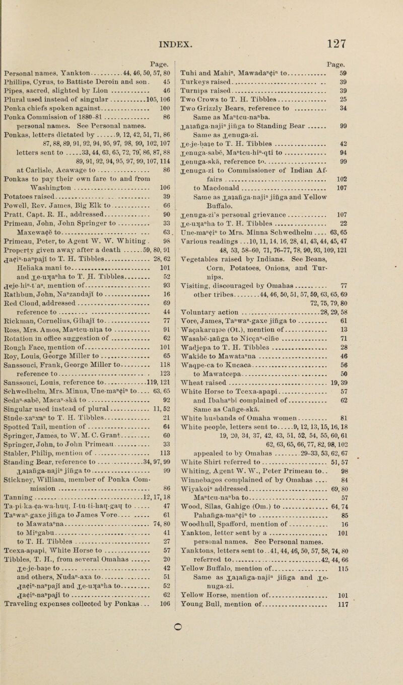 Page. Personal names, Yankton.44, 46, 50, 57, 80 Phillips, Cyrus, to Battiste Deroin and son. 45 Pipes, sacred, slighted by Lion. 46 Plural used instead of singular.105, 106 Ponka chiefs spoken against. 100 Ponka Commission of 1880-81 . 86 personal names. See Personal names. Ponkas, letters dictated by.9, 12, 42, 51, 71, 86 87, 88, 89, 91, 92, 94, 95, 97, 98, 99, 102,107 letters sent to.33,44, 63, 65, 72, 79 86, 87, 88 89, 91, 92, 94, 95, 97, 99,107, 114 at Carlisle, Acawage to. 86 Ponkas to pay their own fare to and from Washington. 106 Potatoes raised.. -. . 39 Powell, Rev. James, Big Elk to. 66 Pratt, Capt. R. H., addressed. 90 Primeau, John, John Springer to. 33 Maxewa<f6 to.— 63 Primeau, Peter, to Agent W. W. Whiting . 98 Property given away after a death.59, 80, 91 c£a<fin-nanpajl to T. H. Tibbies. 28, 62 Heliaka mani to. 101 and j^e-u5[anha to T. H. Tibbies. 52 <jeje-liin-t'au, mention of. 93 Rathbun, John, Nanzandaji to....... 16 Red Cloud, addressed. 69 reference to. 44 Rickman, Cornelius, Gihaji to. 77 Ross, Mrs. Amos, Ma»tcu-nHa to... 91 Rotation in office suggestion of. 62 Rough Pace, mention of. 101 Roy, Louis, George Miller to. 65 Sanssouci, Frank, George Miller to. 118 reference to. . 123 Sanssouci, Louis, reference to.119,121 Schwedhelm, Mrs. Minna, IJne man<^in to- 63, 65 Sedan-sabe, Macan-ska to. 92 Singular used instead of plural. 11, 52 Smde-xanx?an to T. H. Tibbies. 21 Spotted Tail, mention of. 64 Springer, James, to W. M. C. Grant. 60 Springer, John, to John Primeau. 33 Stabler, Philip, mention of. 113 Standing Bear, reference to..34, 97, 99 j,aianga-najin jinga to .. 99 Stickney, William, member of Ponka Com¬ mission . 86 Tanning..12,17,18 Ta-pi ka-(|;a-wa-huq, I-tu-ti-haq-gaq to. 47 Tanwan-gaxe jinga to James Yore. 61 to Mawatanna. 74, 80 to Mingabu. 41 to T. H. Tibbies. 27 Tcexa-apapi, White Horse to. 57 Tibbies, T. H., from several Omahas__ 20 Xe-je-ba^e to. 42 and others, Nudan-axa to. 51 <ja<jdn-nanpaji and xe-u:qanka to. 52 tja<j;in-nanpaji to. 62 Traveling expenses collected by Ponkas... 106 Page. Tuhi and Mahin, Mawadan(fin to. 59 Turkeys raised. 39 Turnips raised. 39 Two Crows to T. H. Tibbies. 25 Two Grizzly Bears, reference to . 34 Same as Matcu-nanba. Xaianganaji jinga to Standing Bear. 99 Same as xenuga-zi. Xe-je-ba^e to T. H. Tibbies. 42 xenuga-sabe, Mantcu-hin-qti to. 94 Xeuuga-ska, reference tr>. 99 Xenuga-zi to Commissioner of Indian Af¬ fairs . 102 to Macdonald. 107 Same as xaianga-najin jinga and Yellow Buffalo. Xennga-zi’s personal grievance. 107 Xe-uqanha to T. H. Tibbies... 22 IJne-man(J,in to Mrs. Minna Schwedhelm_63, 65 Various readings . ..10,11,14, 16, 28, 41, 43,44, 45, 47 48, 53, 58-60, 71, 76-77, 78, 90, 93,109,121 Vegetables raised by Indians. See Beans, Corn, Potatoes, Onions, and Tur¬ nips. Visiting, discouraged by Omahas... 77 other tribes.44,46, 50, 51, 57, 59, 63, 65, 69 72, 75, 79, 80 Voluntary action. 28, 29, 58 Vore, James, Ta“wan-gaxe jinga to. 61 Wa^akarujoe (Ot.), mention of...... 13 Wasabe-^aiiga to ]STic5a”-cine. 71 Wadjepa to T. H. Tibbies .. 28 Wakide to Mawatanna .... 46 Waqpe-ca to Kucaca... 56 to Mawatcepa. 50 Wheat raised... 19, 39 White Horse to Tcexa-apapi. 57 and Ibahanbi complained of. 62 Same as Cange-ska. White husbands of Omaha women. 81 White people, letters sent to.9,12,13,15,16,18 19, 20, 34, 37, 42, 43, 51, 52, 54, 55, 60, 61 62, 63, 65, 66, 77, 82, 98,102 appealed to by Omahas..29-33, 53, 62, 67 White Shirt referred to. 51,57 Whiting, Agent W. W., Peter Primeau to.. 98 Winnebagos complained of by Omahas .... 84 Wiyakoi addressed... 69, 80 Mantcu-na”ba to. 57 Wood, Silas, Gahige (Om.) to.64,74 Pahanga-man<j;in to. 85 Woodhull, Spafford, mention of. 16 Yankton, letter sent by a. 101 personal names. See Personal names. Yanktons, letters sent to. .41, 44, 46, 50, 57, 58, 74, 80 referred to....42, 44, 66 Yellow Buffalo, mention of. . 115 Same as xa4afiga-najiu jiSga and xe¬ nuga-zi. Yellow Horse, mention of... 101 Young Bull, mention of. 117 o