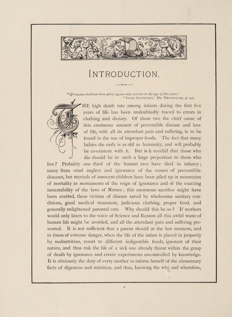 Introduction. “ Of 100,000 children born alive, 74,000 only survive to the age of 'five years.” “Vital Statistics,” Dr. Newsholme, p. 237. HE high death rate among infants during the first five years of life has been undoubtedly traced to errors in clothing and dietary. Of these two the chief cause of this enormous amount of preventible disease and loss of life, with all its attendant pain and suffering, is to be found in the use of improper foods. The fact that many babies die early is as old as humanity, and will probably be co-existent with it. But is it needful that those who die should be in such a large proportion to those who live ? Probably one third of the human race have died in infancy; many from cruel neglect and ignorance of the causes of preventible diseases, but myriads of innocent children have been piled up in mountains of mortality as monuments of the reign of ignorance and of the exacting immutability of the laws of Nature; this enormous sacrifice might have been averted, these victims of disease saved by wholesome sanitary con¬ ditions, good medical treatment, judicious clothing, proper food, and generally enlightened parental care. Why should this be so ? If mothers would only listen to the voice of Science and Reason all this awful waste of human life might be avoided, and all the attendant pain and suffering pre¬ vented. It is not sufficient that a parent should at the last moment, and in times of extreme danger, when the life of the infant is placed in jeopardy by malnutrition, resort to different indigestible foods, ignorant of their nature, and thus risk the life of a sick one already thrust within the grasp of death by ignorance and erratic experiments uncontrolled by knowledge. It is obviously the duty of every mother to inform herself of the elementary facts of digestion and nutrition, and thus, knowing the why and wherefore,