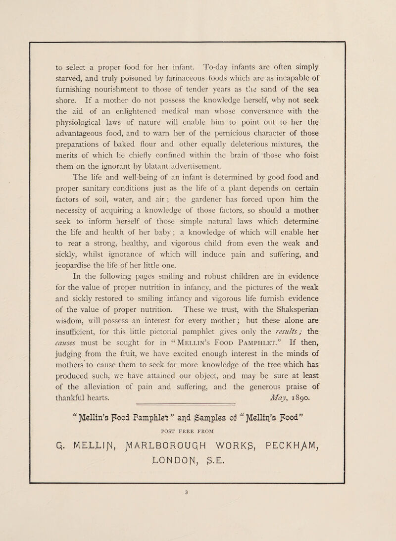 to select a proper food for her infant. To-day infants are often simply starved, and truly poisoned by farinaceous foods which are as incapable of furnishing nourishment to those of tender years as the sand of the sea shore. If a mother do not possess the knowledge herself, why not seek the aid of an enlightened medical man whose conversance with the physiological laws of nature will enable him to point out to her the advantageous food, and to warn her of the pernicious character of those preparations of baked flour and other equally deleterious mixtures, the merits of which lie chiefly confined within the brain of those who foist them on the ignorant by blatant advertisement. The life and well-being of an infant is determined by good food and proper sanitary conditions just as the life of a plant depends on certain factors of soil, water, and air ; the gardener has forced upon him the necessity of acquiring a knowledge of those factors, so should a mother seek to inform herself of those simple natural laws which determine the life and health of her baby; a knowledge of which will enable her to rear a strong, healthy, and vigorous child from even the weak and sickly, whilst ignorance of which will induce pain and suffering, and jeopardise the life of her little one. In the following pages smiling and robust children are in evidence for the value of proper nutrition in infancy, and the pictures of the weak and sickly restored to smiling infancy and vigorous life furnish evidence of the value of proper nutrition. These we trust, with the Shaksperian wisdom, will possess an interest for every mother; but these alone are insufficient, for this little pictorial pamphlet gives only the results; the causes must be sought for in “ Mellin’s Food Pamphlet.” If then, judging from the fruit, we have excited enough interest in the minds of mothers to cause them to seek for more knowledge of the tree which has produced such, we have attained our object, and may be sure at least of the alleviation of pain and suffering, and the generous praise of thankful hearts. Afay, 1890. “jVEellin's pood Pamphlet'' arid garbles of “jVEelliri's pood POST FREE FROM Q. MELLIJM, JVIARLBOROUQH WORK$, PECKHyVM, LONDON, g.E.