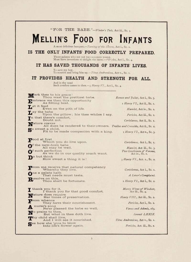 “FOR THE BABE.’ —Winters Tale, Act iii., Sc. 3. JYIellin’s Food for Infants A most delicious banquet.—Taming of the Shrew, Act i., Sc. 1. IS THE ONLY INFANTS FOOD CORRECTLY PREPARED. Those palates who not yet two summers young', Must have inventions to delight the taste.—Ter.'cles, Act i., Sc. 4. IT HAS SAVED THOUSANDS OF INFANTS’ LIVES. To save my boy, To nourish and bring him up. — Titus Andronicus, Act v., Sc. 1. IT PROVIDES HEALTH AND STRENGTH FOR at.t. And in thy need Such comfort comes to thee.—3 Henry VI., Act i., Sc. 4. Mark thee to his grace ! Thou wast the prettiest babe. Embrace we then this opportunity As fitting best. Let it feed Even on the pith of life. Lay the babe Upon the pillow; hie thee whiles I say. In that there’s comfort, Doubt not. JJature craves Romeo and Juliet, Act i., Sc. 3. 1 Henry VI., Act ii.. Sc. 1. Hamlet, Act iv., Sc. 1. Pericles, Act iii., Sc. 1. Coriolanus, Act ii., Sc. 1. All dues be rendered to their owners. Troilus and Cressida, Act ii.. Sc. 2. go sweet a child, F O O D Fit to be made companion with a king. ood at first Which you do live upon, f the new-born babe All may be well, f such perfection As we do in our quality much want, o but think How sweet a thing it is ! Prom me receive that natural competency Whereby they live. 1 Henry VI., Actv., Sc. 3. Coriolanus, Act i., Sc. 1. Hamlet, Act iii., Sc. 3. Two Ge}itlemen of Verona, Act iv., Sc. 1. 3 Henry VI., Act. 1., Sc. 2. Coriolanus, Act i., Sc. 1. Ane a palate hath That needs must taste. A Lover s Complaint. 15 esolve on this, AW Thou shalt be fortunate. 1 Henry VI., Act i.. Sc. 2. T thank you for it. J- I thank you for that good comfort. Merry Wives of Windsor, Act iii., Sc. 4. ■■Tature does require Her times of preservation. Henry VIII., Act iii., Sc. 2. prom whence * They have their nourishment. Pericles, Act i., Sc. 2. A nurse’s song ** Ne’er pleased the babe so well. Venus and Adonis, 163. *To praise to thee, But what in thee doth live. Sonnet LXXIX. ITlhy child shall live, J- And I will see it nourished. Titus Andronicus, Act v., Sc. 1. Q*ee how she ’gins to blow Into life’s flower again. Pericles, Act. iii., Sc. 2.