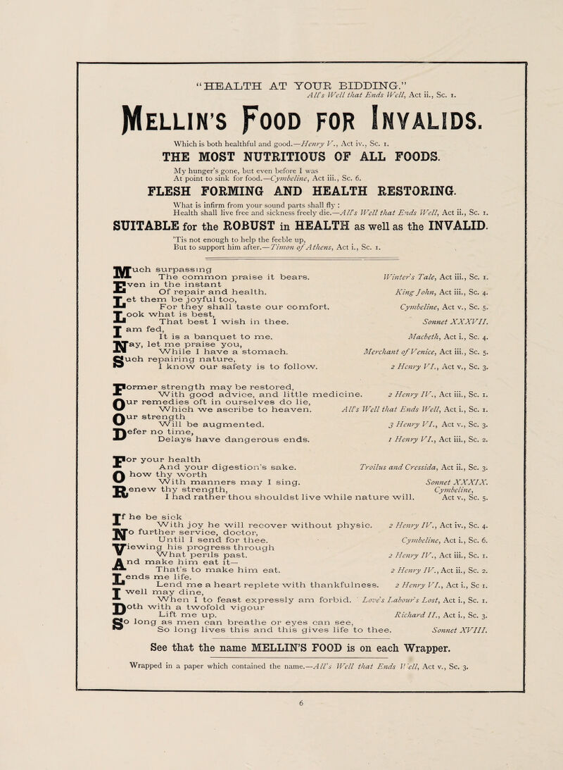 “HEALTH AT YOUR BIDDING.” All's Well that Ends Well, Act ii., Sc. i. JYIellins Food for Invalids. Which is both healthful and good.—Henry V., Act iv., Sc. i. THE MOST NUTRITIOUS OF ALL FOODS. My hunger’s gone, hut even before I was At point to sink for food.—Cynibeline, Act iii., Sc. 6. FLESH FORMING AND HEALTH RESTORING. What is infirm from your sound parts shall fly : Health shall live free and sickness freely die.—All’s Well that Ends Well, Act ii., Sc. i. SUITABLE for the ROBUST in HEALTH as well as the INVALID. ’Tis not enough to help the feeble up, But to support him after.— Timon of Athens, Act i., Sc. i. Much surpassing The common praise it hears. Even in the instant Of repair and. health. Let them be joyful too, For they shall taste our comfort. Look what is best, That best I wish in thee. I am fed, It is a banquet to me. Nay, let me praise you, While I have a stomach. Such repairing nature, I know our safety is to folic low. Former strength may be restored, With good advice, and little medi Our remedies oft in ourselves do lie, Which we ascribe to heaven. Our strength Will be augmented. Defer no time. Delays have dangerous ends. Winters Tale, Act iii., Sc. i. King John, Act iii., Sc. 4. Cymhcline, Act v., Sc. 5. Sonnet XXXVII. Macbeth, Act i., Sc. 4. Merchant of Venice, Act iii., Sc. 5. 2 Henry VI., Act v., Sc. 3. cine. 2 Hen?y IV., Act iii., Sc. 1. All’s Well that Ends Well, Act i., Sc. 1. j Henry VI., Act v., Sc. 3. 1 Henry VI., Act iii., Sc. 2. For your health And your digestion’s sake. Ohow thy worth With manners may I sing. Renew thy strength, I had rather thou shouldst live while nature will. Troilus and Cressida, Act ii., Sc. 3. Sonnet XXXIX. Cynibeline, Act v., Sc. 5. Tf he be sick “ With joy he will recover without physic. No further service, doctor, Until I send for thee. Viewing his progress through What perils past. And make him eat it— That’s to make him eat. T ends me life. Lend me a heart replete with thankfulness. T well may dine. When I to feast expressly am forbid. ' Love’s I.abour's Lost, Act i., Sc. 1. ^p^oth with a twofold vigour Lift me up. Richard II., Act i., Sc. 3. Ro long as men can breathe or eyes can see, So long lives this and this gives life to thee 2 Henry IV., Act iv., Sc. 4. Cynibeline, Act i., Sc. 6. 2 Henry IV., Act iii., Sc. 1. 2 Henry IV., Act ii., Sc. 2. 2 Henry VI., Act i., Sc 1. Sonnet XVIII. See that the name MELLIN’S FOOD is on each Wrapper. Wrapped in a paper which contained the name.—All’s Well that Ends Well, Act v., Sc. 3.