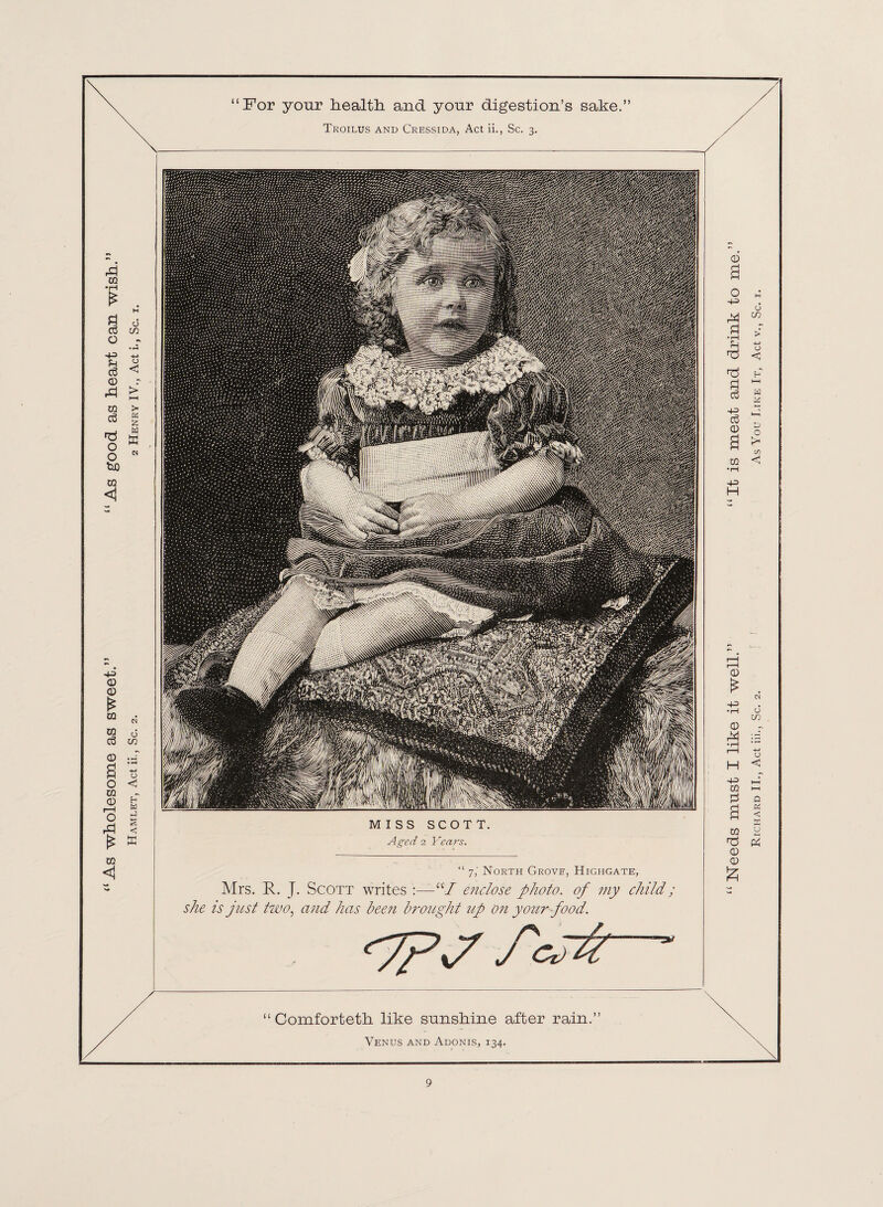 As wholesome as sweet.” “As good as heart can wish. Hamlet, Act ii., Sc. 2. 2 Henry IV., Act i., Sc. 1. “For your health and yonr digestion’s sake.” Slip #8 ;piS8t*s§gi '/‘HX'- ■-' i : ..■-,,n MISS SCOTT. Aged 2 Fcaw. “ 7,’ North Grove, Highgate, Mrs. R. J. Scott writes :—“/ enclose photo, of my child; she is just tzvo, and has been brought up on your food. <?pj fcrfr Comforteth like sunshine after rain.’ Venus and Adonis, 134. Needs must I like it well.” “It is meat and drink to Richard II., Act iii., Sc. 2. As You Like It, Act v., Sc. 1.