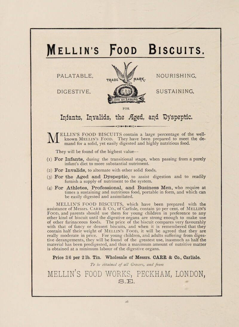 PALATABLE, DIGESTIVE, FOR NOURISHING, SUSTAINING, Infants, Invalids, the £ged, and Dyspeptic. MELLIN’S FOOD BISCUITS contain a large percentage of the well- known Mellin’s Food. They have been prepared to meet the de¬ mand for a solid, yet easily digested and highly nutritious food. They will be found of the highest value— (i) For Infants, during the transitional stage, when passing from a purely infant’s diet to more substantial nutriment. (2) For Invalids, to alternate with other solid foods. (3) For the Aged and Dyspeptic, to assist digestion and to readily furnish a supply of nutriment to the system. (4) For Athletes, Professional, and Business Men, who require at times a sustaining and nutritious food, portable in form, and which can be easily digested and assimilated. MELLIN’S FOOD BISCUITS, which have been prepared with the assistance of Messrs. Carr & Co., of Carlisle, contain 50 per cent, of Mellin’s Food, and parents should use them for young children in preference to any other kind of biscuit until the digestive organs are strong enough to make use of other farinaceous foods. The price of the biscuit compares very favourably with that of fancy or dessert biscuits, and when it is remembered that they contain half their weight of Mellin’s Food, it will be agreed that they are really moderate in price. For young children, and adults suffering from diges¬ tive derangements, they will be found of the greatest use, inasmuch as half the material has been predigested, and thus a maximum amount of nutritive matter is obtained at a minimum labour of the digestive organs. Price 3/6 per 2 lb. Tin. Wholesale of Messrs. CARR & Co., Carlisle, To be obtained of all Grocers, and from MELLIN’S FOOD WORKS, PECKHAM, LONDON, S.E.